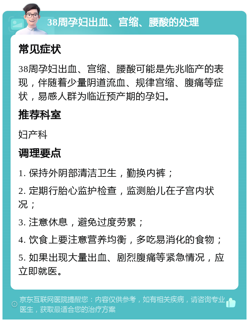 38周孕妇出血、宫缩、腰酸的处理 常见症状 38周孕妇出血、宫缩、腰酸可能是先兆临产的表现，伴随着少量阴道流血、规律宫缩、腹痛等症状，易感人群为临近预产期的孕妇。 推荐科室 妇产科 调理要点 1. 保持外阴部清洁卫生，勤换内裤； 2. 定期行胎心监护检查，监测胎儿在子宫内状况； 3. 注意休息，避免过度劳累； 4. 饮食上要注意营养均衡，多吃易消化的食物； 5. 如果出现大量出血、剧烈腹痛等紧急情况，应立即就医。