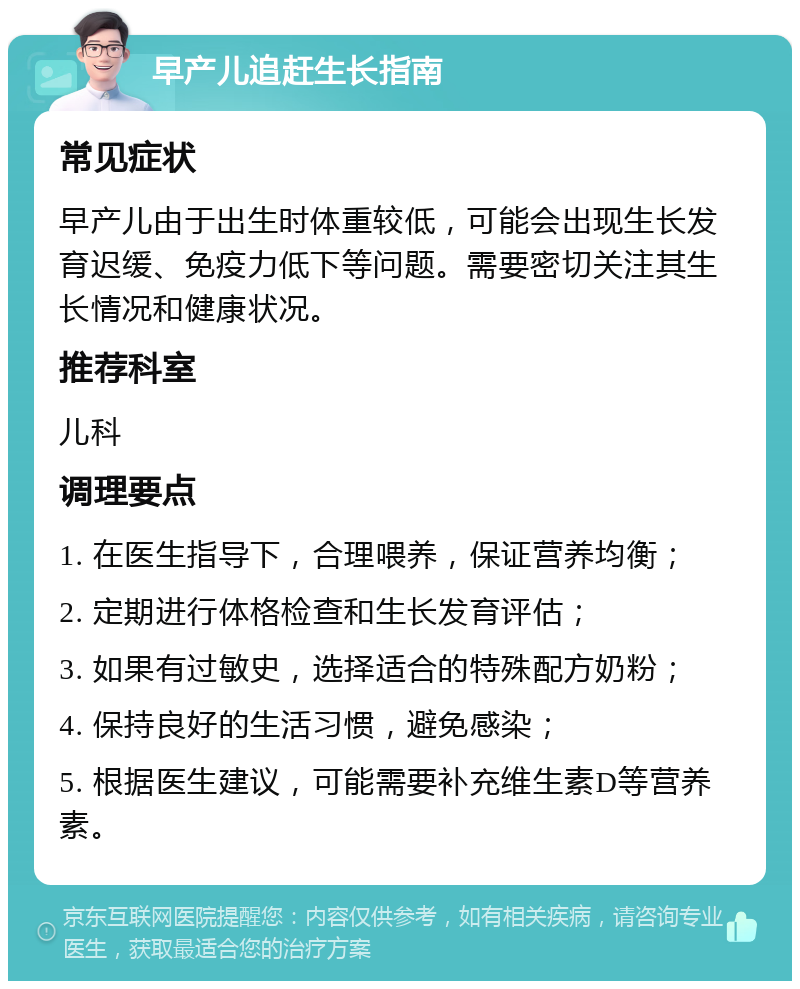 早产儿追赶生长指南 常见症状 早产儿由于出生时体重较低，可能会出现生长发育迟缓、免疫力低下等问题。需要密切关注其生长情况和健康状况。 推荐科室 儿科 调理要点 1. 在医生指导下，合理喂养，保证营养均衡； 2. 定期进行体格检查和生长发育评估； 3. 如果有过敏史，选择适合的特殊配方奶粉； 4. 保持良好的生活习惯，避免感染； 5. 根据医生建议，可能需要补充维生素D等营养素。