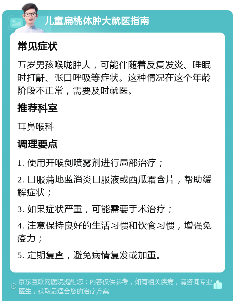 儿童扁桃体肿大就医指南 常见症状 五岁男孩喉咙肿大，可能伴随着反复发炎、睡眠时打鼾、张口呼吸等症状。这种情况在这个年龄阶段不正常，需要及时就医。 推荐科室 耳鼻喉科 调理要点 1. 使用开喉剑喷雾剂进行局部治疗； 2. 口服蒲地蓝消炎口服液或西瓜霜含片，帮助缓解症状； 3. 如果症状严重，可能需要手术治疗； 4. 注意保持良好的生活习惯和饮食习惯，增强免疫力； 5. 定期复查，避免病情复发或加重。