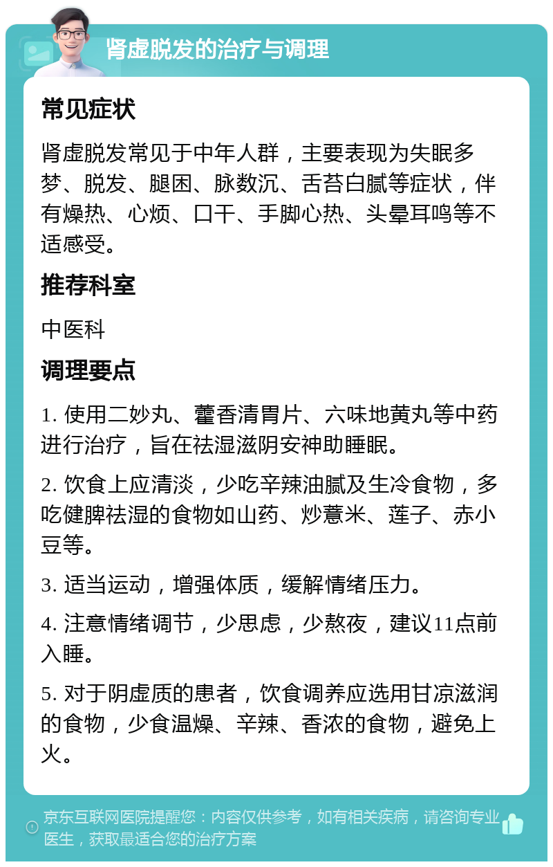 肾虚脱发的治疗与调理 常见症状 肾虚脱发常见于中年人群，主要表现为失眠多梦、脱发、腿困、脉数沉、舌苔白腻等症状，伴有燥热、心烦、口干、手脚心热、头晕耳鸣等不适感受。 推荐科室 中医科 调理要点 1. 使用二妙丸、藿香清胃片、六味地黄丸等中药进行治疗，旨在祛湿滋阴安神助睡眠。 2. 饮食上应清淡，少吃辛辣油腻及生冷食物，多吃健脾祛湿的食物如山药、炒薏米、莲子、赤小豆等。 3. 适当运动，增强体质，缓解情绪压力。 4. 注意情绪调节，少思虑，少熬夜，建议11点前入睡。 5. 对于阴虚质的患者，饮食调养应选用甘凉滋润的食物，少食温燥、辛辣、香浓的食物，避免上火。