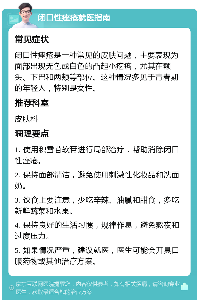 闭口性痤疮就医指南 常见症状 闭口性痤疮是一种常见的皮肤问题，主要表现为面部出现无色或白色的凸起小疙瘩，尤其在额头、下巴和两颊等部位。这种情况多见于青春期的年轻人，特别是女性。 推荐科室 皮肤科 调理要点 1. 使用积雪苷软膏进行局部治疗，帮助消除闭口性痤疮。 2. 保持面部清洁，避免使用刺激性化妆品和洗面奶。 3. 饮食上要注意，少吃辛辣、油腻和甜食，多吃新鲜蔬菜和水果。 4. 保持良好的生活习惯，规律作息，避免熬夜和过度压力。 5. 如果情况严重，建议就医，医生可能会开具口服药物或其他治疗方案。