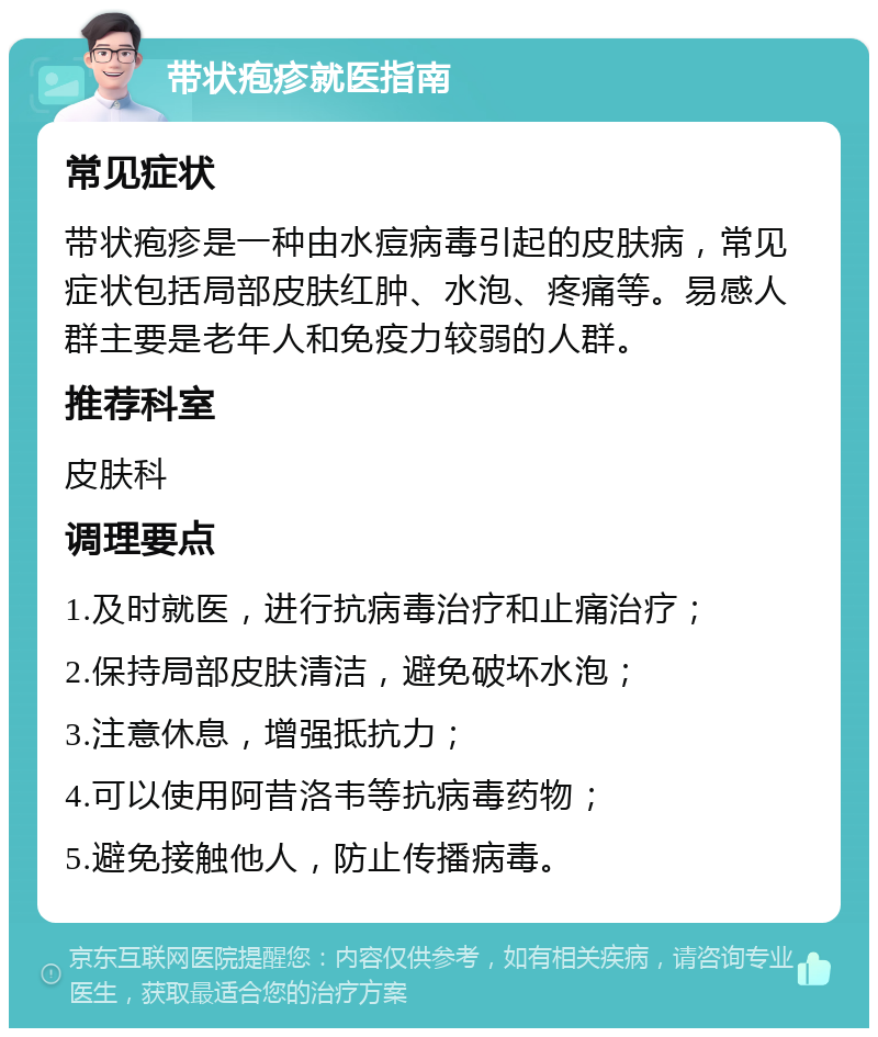 带状疱疹就医指南 常见症状 带状疱疹是一种由水痘病毒引起的皮肤病，常见症状包括局部皮肤红肿、水泡、疼痛等。易感人群主要是老年人和免疫力较弱的人群。 推荐科室 皮肤科 调理要点 1.及时就医，进行抗病毒治疗和止痛治疗； 2.保持局部皮肤清洁，避免破坏水泡； 3.注意休息，增强抵抗力； 4.可以使用阿昔洛韦等抗病毒药物； 5.避免接触他人，防止传播病毒。