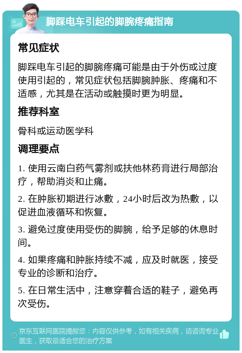 脚踩电车引起的脚腕疼痛指南 常见症状 脚踩电车引起的脚腕疼痛可能是由于外伤或过度使用引起的，常见症状包括脚腕肿胀、疼痛和不适感，尤其是在活动或触摸时更为明显。 推荐科室 骨科或运动医学科 调理要点 1. 使用云南白药气雾剂或扶他林药膏进行局部治疗，帮助消炎和止痛。 2. 在肿胀初期进行冰敷，24小时后改为热敷，以促进血液循环和恢复。 3. 避免过度使用受伤的脚腕，给予足够的休息时间。 4. 如果疼痛和肿胀持续不减，应及时就医，接受专业的诊断和治疗。 5. 在日常生活中，注意穿着合适的鞋子，避免再次受伤。