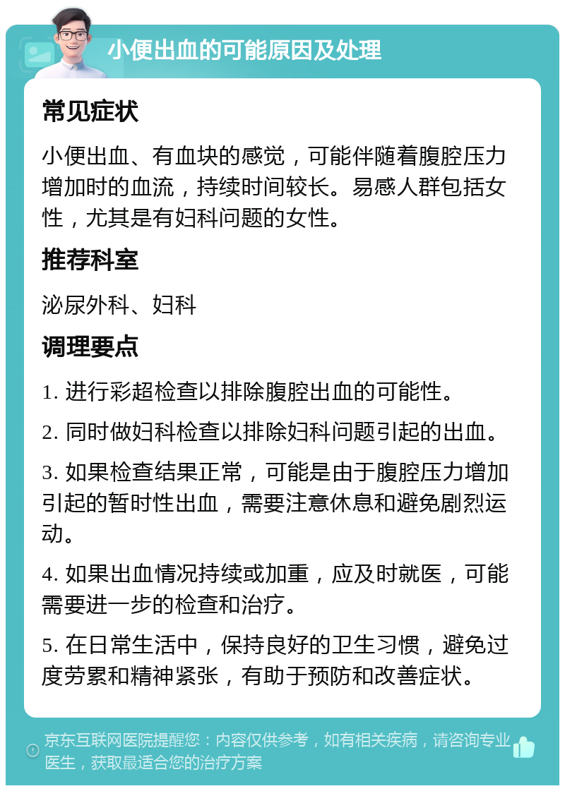 小便出血的可能原因及处理 常见症状 小便出血、有血块的感觉，可能伴随着腹腔压力增加时的血流，持续时间较长。易感人群包括女性，尤其是有妇科问题的女性。 推荐科室 泌尿外科、妇科 调理要点 1. 进行彩超检查以排除腹腔出血的可能性。 2. 同时做妇科检查以排除妇科问题引起的出血。 3. 如果检查结果正常，可能是由于腹腔压力增加引起的暂时性出血，需要注意休息和避免剧烈运动。 4. 如果出血情况持续或加重，应及时就医，可能需要进一步的检查和治疗。 5. 在日常生活中，保持良好的卫生习惯，避免过度劳累和精神紧张，有助于预防和改善症状。