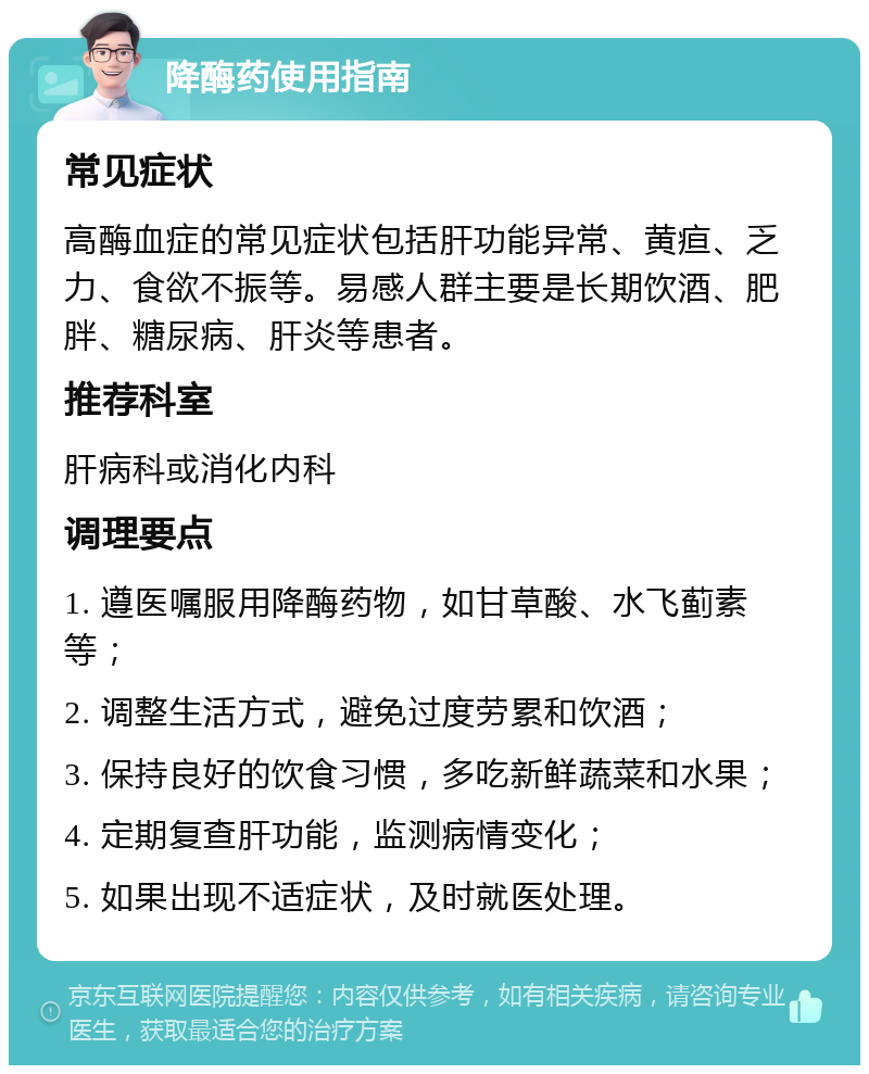 降酶药使用指南 常见症状 高酶血症的常见症状包括肝功能异常、黄疸、乏力、食欲不振等。易感人群主要是长期饮酒、肥胖、糖尿病、肝炎等患者。 推荐科室 肝病科或消化内科 调理要点 1. 遵医嘱服用降酶药物，如甘草酸、水飞蓟素等； 2. 调整生活方式，避免过度劳累和饮酒； 3. 保持良好的饮食习惯，多吃新鲜蔬菜和水果； 4. 定期复查肝功能，监测病情变化； 5. 如果出现不适症状，及时就医处理。