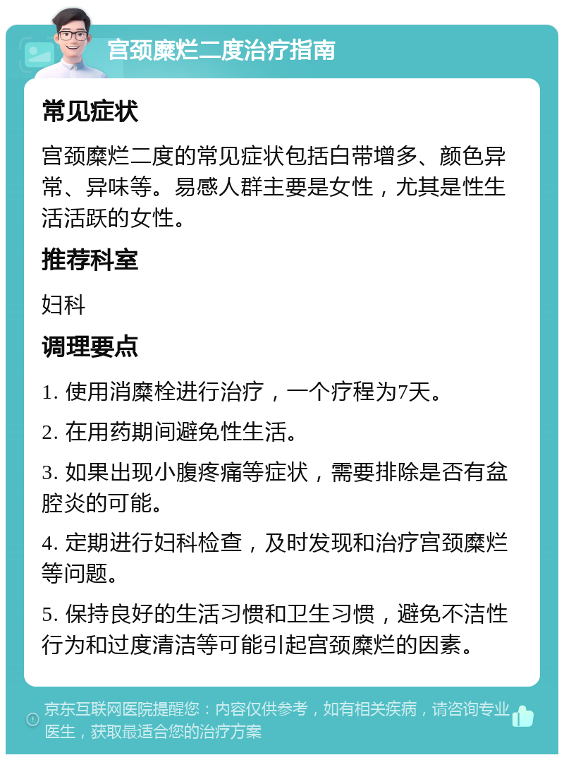 宫颈糜烂二度治疗指南 常见症状 宫颈糜烂二度的常见症状包括白带增多、颜色异常、异味等。易感人群主要是女性，尤其是性生活活跃的女性。 推荐科室 妇科 调理要点 1. 使用消糜栓进行治疗，一个疗程为7天。 2. 在用药期间避免性生活。 3. 如果出现小腹疼痛等症状，需要排除是否有盆腔炎的可能。 4. 定期进行妇科检查，及时发现和治疗宫颈糜烂等问题。 5. 保持良好的生活习惯和卫生习惯，避免不洁性行为和过度清洁等可能引起宫颈糜烂的因素。