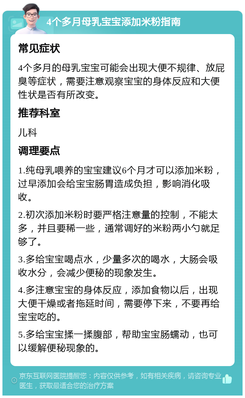 4个多月母乳宝宝添加米粉指南 常见症状 4个多月的母乳宝宝可能会出现大便不规律、放屁臭等症状，需要注意观察宝宝的身体反应和大便性状是否有所改变。 推荐科室 儿科 调理要点 1.纯母乳喂养的宝宝建议6个月才可以添加米粉，过早添加会给宝宝肠胃造成负担，影响消化吸收。 2.初次添加米粉时要严格注意量的控制，不能太多，并且要稀一些，通常调好的米粉两小勺就足够了。 3.多给宝宝喝点水，少量多次的喝水，大肠会吸收水分，会减少便秘的现象发生。 4.多注意宝宝的身体反应，添加食物以后，出现大便干燥或者拖延时间，需要停下来，不要再给宝宝吃的。 5.多给宝宝揉一揉腹部，帮助宝宝肠蠕动，也可以缓解便秘现象的。