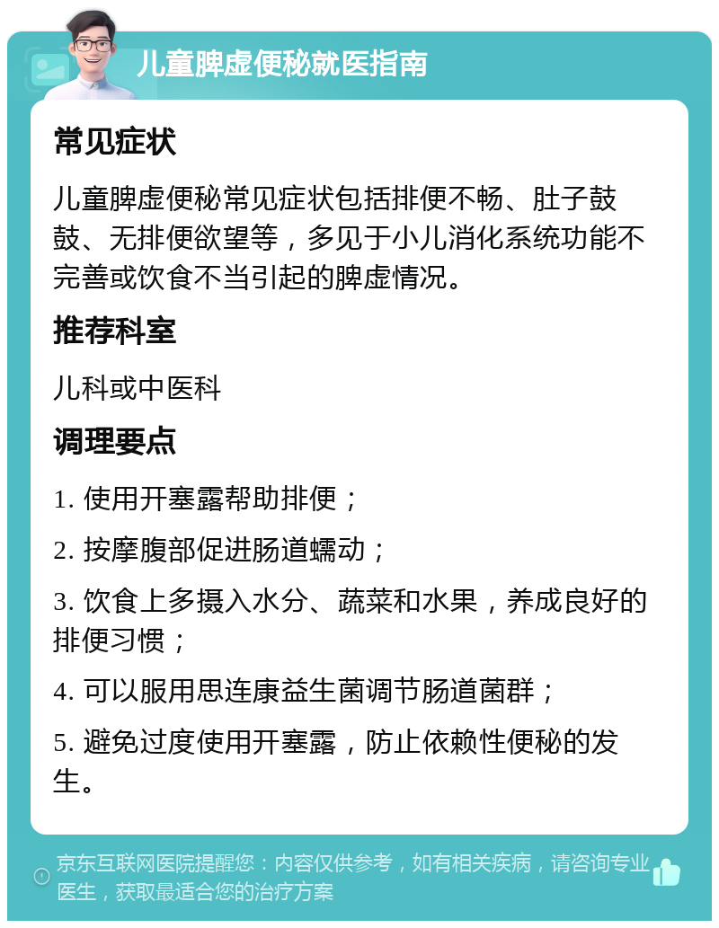 儿童脾虚便秘就医指南 常见症状 儿童脾虚便秘常见症状包括排便不畅、肚子鼓鼓、无排便欲望等，多见于小儿消化系统功能不完善或饮食不当引起的脾虚情况。 推荐科室 儿科或中医科 调理要点 1. 使用开塞露帮助排便； 2. 按摩腹部促进肠道蠕动； 3. 饮食上多摄入水分、蔬菜和水果，养成良好的排便习惯； 4. 可以服用思连康益生菌调节肠道菌群； 5. 避免过度使用开塞露，防止依赖性便秘的发生。