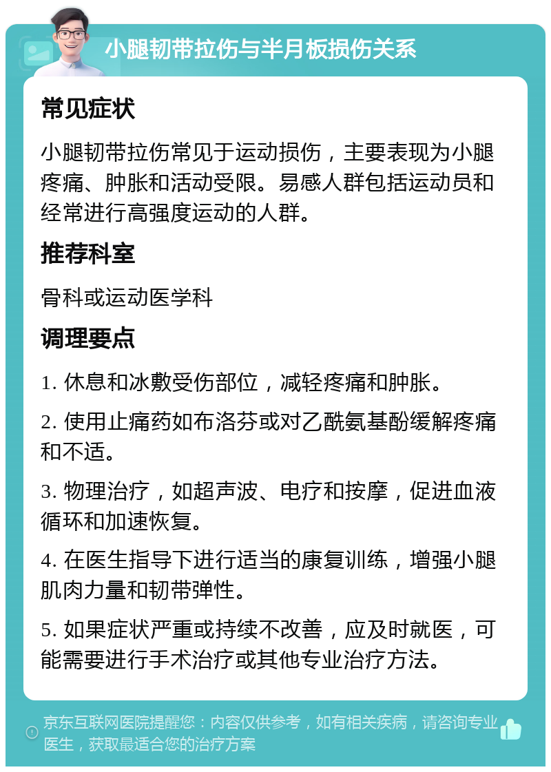 小腿韧带拉伤与半月板损伤关系 常见症状 小腿韧带拉伤常见于运动损伤，主要表现为小腿疼痛、肿胀和活动受限。易感人群包括运动员和经常进行高强度运动的人群。 推荐科室 骨科或运动医学科 调理要点 1. 休息和冰敷受伤部位，减轻疼痛和肿胀。 2. 使用止痛药如布洛芬或对乙酰氨基酚缓解疼痛和不适。 3. 物理治疗，如超声波、电疗和按摩，促进血液循环和加速恢复。 4. 在医生指导下进行适当的康复训练，增强小腿肌肉力量和韧带弹性。 5. 如果症状严重或持续不改善，应及时就医，可能需要进行手术治疗或其他专业治疗方法。