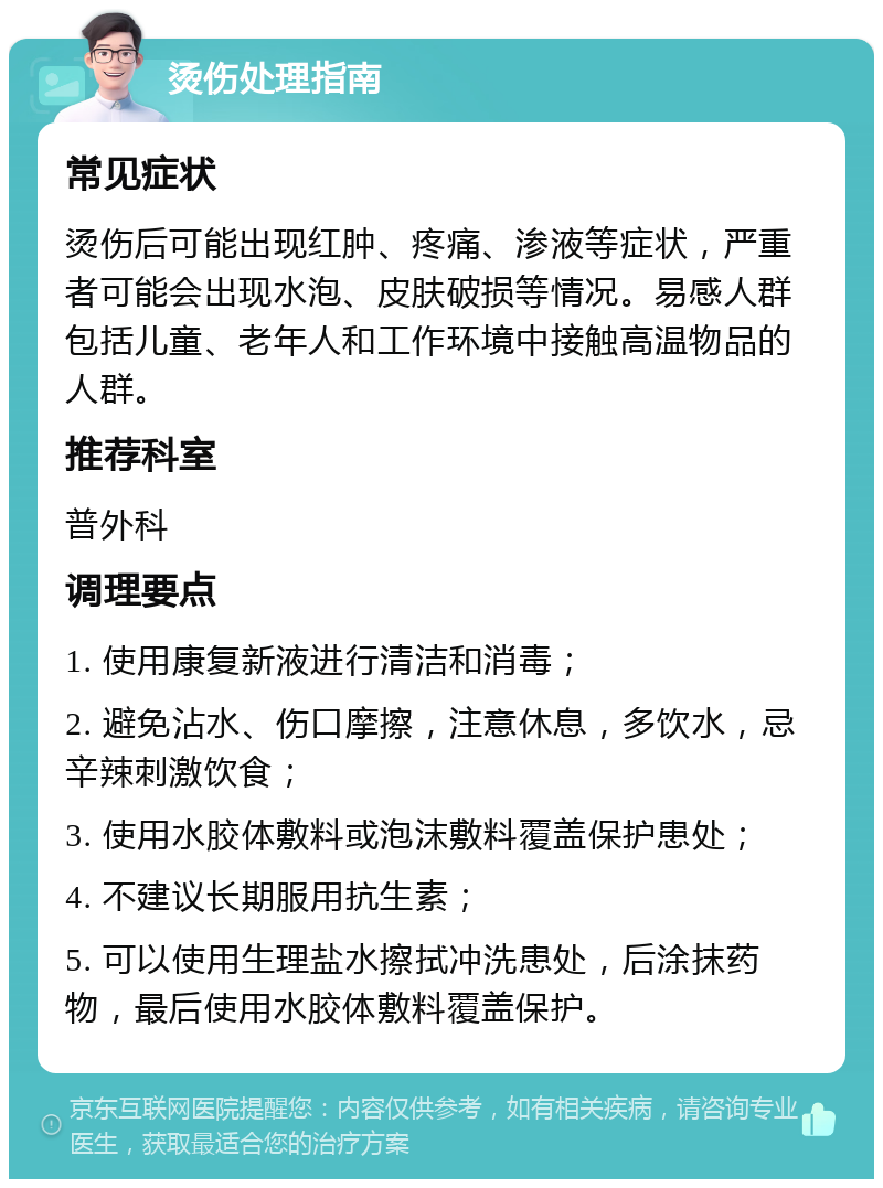 烫伤处理指南 常见症状 烫伤后可能出现红肿、疼痛、渗液等症状，严重者可能会出现水泡、皮肤破损等情况。易感人群包括儿童、老年人和工作环境中接触高温物品的人群。 推荐科室 普外科 调理要点 1. 使用康复新液进行清洁和消毒； 2. 避免沾水、伤口摩擦，注意休息，多饮水，忌辛辣刺激饮食； 3. 使用水胶体敷料或泡沫敷料覆盖保护患处； 4. 不建议长期服用抗生素； 5. 可以使用生理盐水擦拭冲洗患处，后涂抹药物，最后使用水胶体敷料覆盖保护。