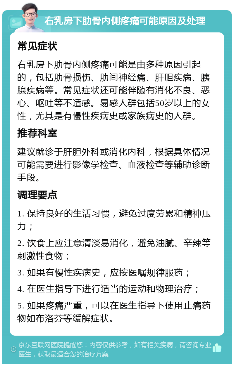 右乳房下肋骨内侧疼痛可能原因及处理 常见症状 右乳房下肋骨内侧疼痛可能是由多种原因引起的，包括肋骨损伤、肋间神经痛、肝胆疾病、胰腺疾病等。常见症状还可能伴随有消化不良、恶心、呕吐等不适感。易感人群包括50岁以上的女性，尤其是有慢性疾病史或家族病史的人群。 推荐科室 建议就诊于肝胆外科或消化内科，根据具体情况可能需要进行影像学检查、血液检查等辅助诊断手段。 调理要点 1. 保持良好的生活习惯，避免过度劳累和精神压力； 2. 饮食上应注意清淡易消化，避免油腻、辛辣等刺激性食物； 3. 如果有慢性疾病史，应按医嘱规律服药； 4. 在医生指导下进行适当的运动和物理治疗； 5. 如果疼痛严重，可以在医生指导下使用止痛药物如布洛芬等缓解症状。