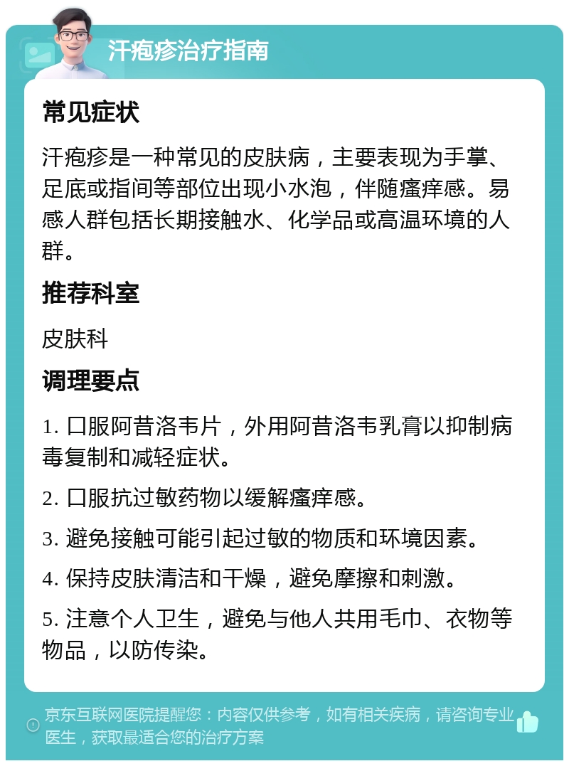 汗疱疹治疗指南 常见症状 汗疱疹是一种常见的皮肤病，主要表现为手掌、足底或指间等部位出现小水泡，伴随瘙痒感。易感人群包括长期接触水、化学品或高温环境的人群。 推荐科室 皮肤科 调理要点 1. 口服阿昔洛韦片，外用阿昔洛韦乳膏以抑制病毒复制和减轻症状。 2. 口服抗过敏药物以缓解瘙痒感。 3. 避免接触可能引起过敏的物质和环境因素。 4. 保持皮肤清洁和干燥，避免摩擦和刺激。 5. 注意个人卫生，避免与他人共用毛巾、衣物等物品，以防传染。