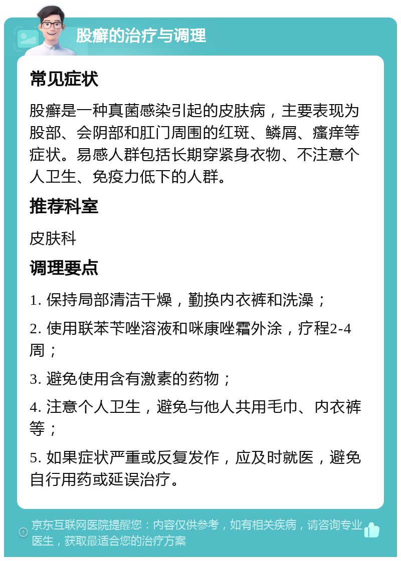 股癣的治疗与调理 常见症状 股癣是一种真菌感染引起的皮肤病，主要表现为股部、会阴部和肛门周围的红斑、鳞屑、瘙痒等症状。易感人群包括长期穿紧身衣物、不注意个人卫生、免疫力低下的人群。 推荐科室 皮肤科 调理要点 1. 保持局部清洁干燥，勤换内衣裤和洗澡； 2. 使用联苯苄唑溶液和咪康唑霜外涂，疗程2-4周； 3. 避免使用含有激素的药物； 4. 注意个人卫生，避免与他人共用毛巾、内衣裤等； 5. 如果症状严重或反复发作，应及时就医，避免自行用药或延误治疗。