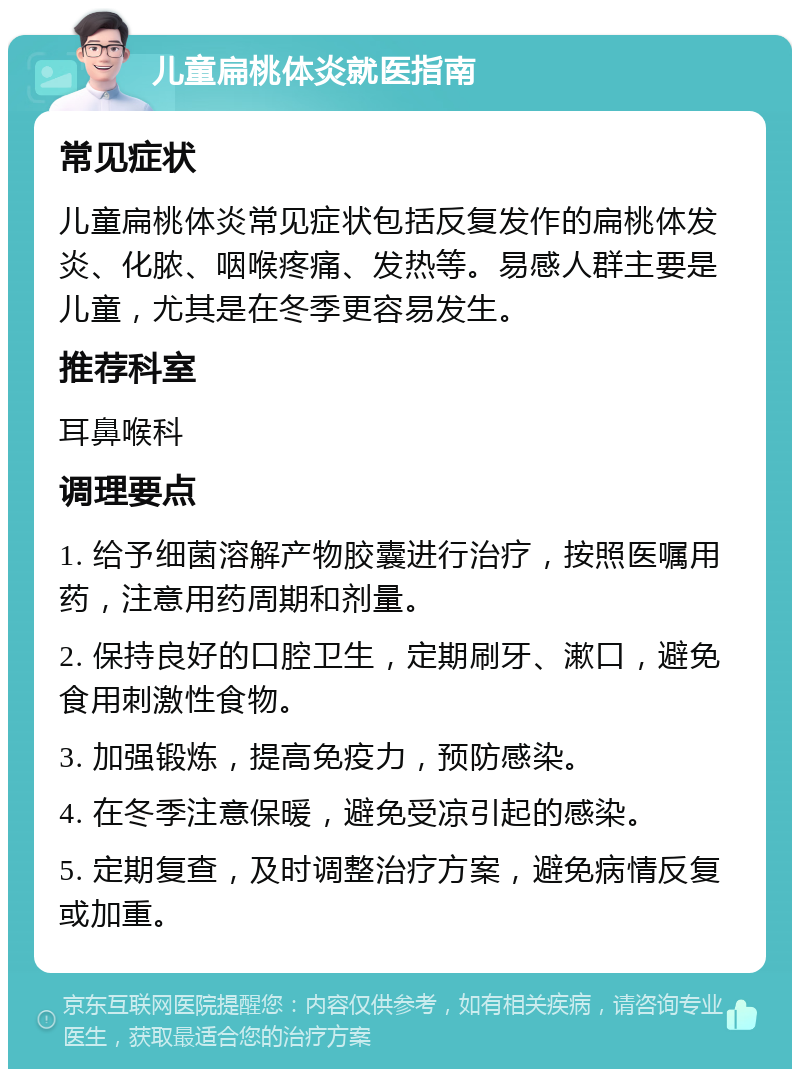 儿童扁桃体炎就医指南 常见症状 儿童扁桃体炎常见症状包括反复发作的扁桃体发炎、化脓、咽喉疼痛、发热等。易感人群主要是儿童，尤其是在冬季更容易发生。 推荐科室 耳鼻喉科 调理要点 1. 给予细菌溶解产物胶囊进行治疗，按照医嘱用药，注意用药周期和剂量。 2. 保持良好的口腔卫生，定期刷牙、漱口，避免食用刺激性食物。 3. 加强锻炼，提高免疫力，预防感染。 4. 在冬季注意保暖，避免受凉引起的感染。 5. 定期复查，及时调整治疗方案，避免病情反复或加重。