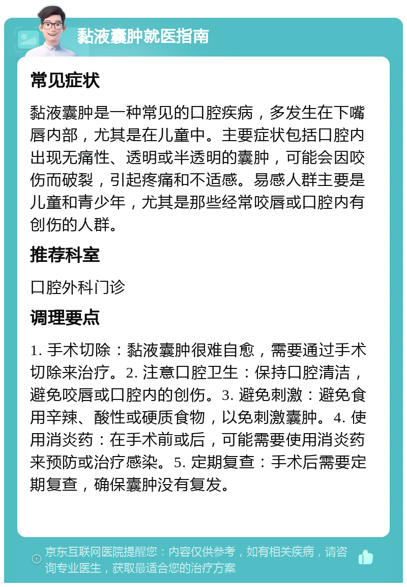 黏液囊肿就医指南 常见症状 黏液囊肿是一种常见的口腔疾病，多发生在下嘴唇内部，尤其是在儿童中。主要症状包括口腔内出现无痛性、透明或半透明的囊肿，可能会因咬伤而破裂，引起疼痛和不适感。易感人群主要是儿童和青少年，尤其是那些经常咬唇或口腔内有创伤的人群。 推荐科室 口腔外科门诊 调理要点 1. 手术切除：黏液囊肿很难自愈，需要通过手术切除来治疗。2. 注意口腔卫生：保持口腔清洁，避免咬唇或口腔内的创伤。3. 避免刺激：避免食用辛辣、酸性或硬质食物，以免刺激囊肿。4. 使用消炎药：在手术前或后，可能需要使用消炎药来预防或治疗感染。5. 定期复查：手术后需要定期复查，确保囊肿没有复发。