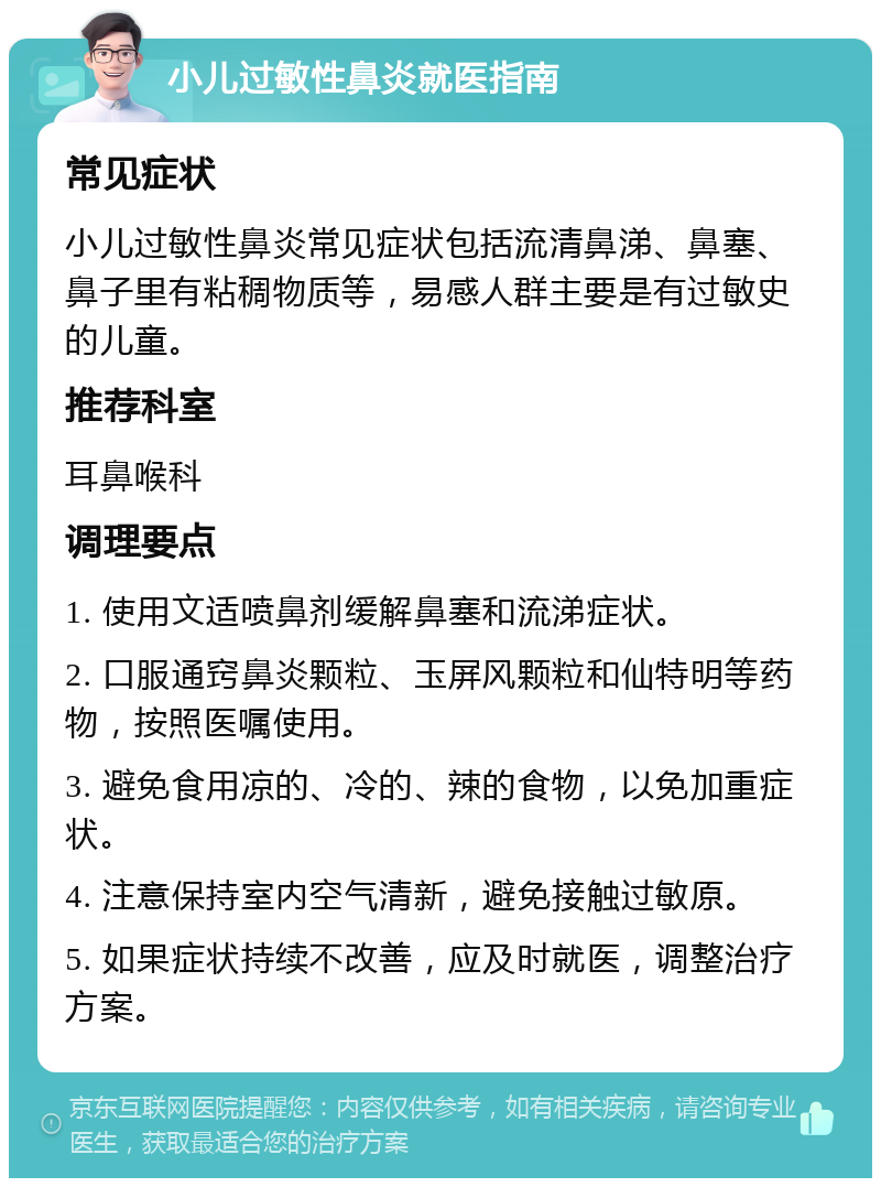 小儿过敏性鼻炎就医指南 常见症状 小儿过敏性鼻炎常见症状包括流清鼻涕、鼻塞、鼻子里有粘稠物质等，易感人群主要是有过敏史的儿童。 推荐科室 耳鼻喉科 调理要点 1. 使用文适喷鼻剂缓解鼻塞和流涕症状。 2. 口服通窍鼻炎颗粒、玉屏风颗粒和仙特明等药物，按照医嘱使用。 3. 避免食用凉的、冷的、辣的食物，以免加重症状。 4. 注意保持室内空气清新，避免接触过敏原。 5. 如果症状持续不改善，应及时就医，调整治疗方案。