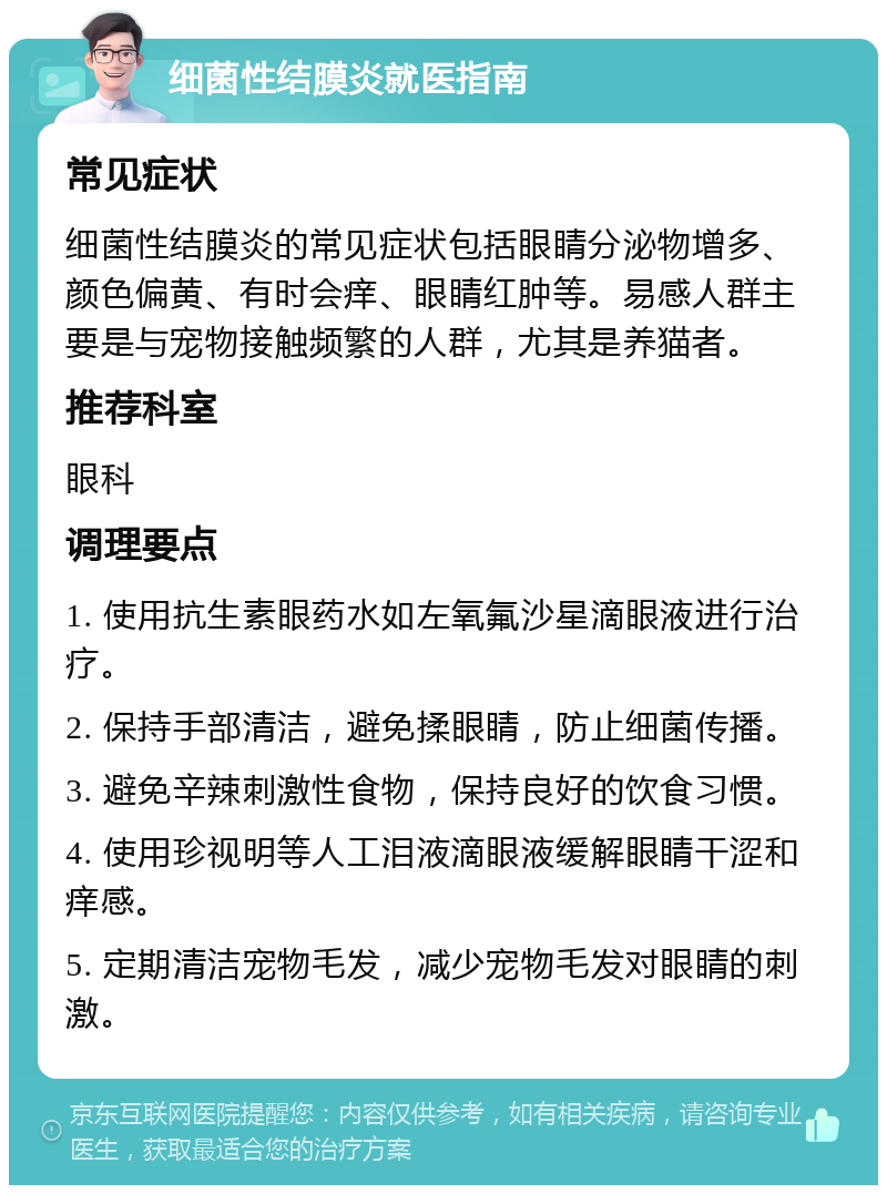 细菌性结膜炎就医指南 常见症状 细菌性结膜炎的常见症状包括眼睛分泌物增多、颜色偏黄、有时会痒、眼睛红肿等。易感人群主要是与宠物接触频繁的人群，尤其是养猫者。 推荐科室 眼科 调理要点 1. 使用抗生素眼药水如左氧氟沙星滴眼液进行治疗。 2. 保持手部清洁，避免揉眼睛，防止细菌传播。 3. 避免辛辣刺激性食物，保持良好的饮食习惯。 4. 使用珍视明等人工泪液滴眼液缓解眼睛干涩和痒感。 5. 定期清洁宠物毛发，减少宠物毛发对眼睛的刺激。