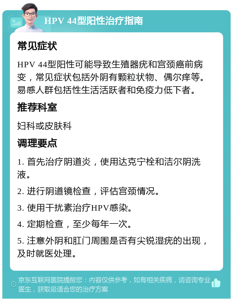 HPV 44型阳性治疗指南 常见症状 HPV 44型阳性可能导致生殖器疣和宫颈癌前病变，常见症状包括外阴有颗粒状物、偶尔痒等。易感人群包括性生活活跃者和免疫力低下者。 推荐科室 妇科或皮肤科 调理要点 1. 首先治疗阴道炎，使用达克宁栓和洁尔阴洗液。 2. 进行阴道镜检查，评估宫颈情况。 3. 使用干扰素治疗HPV感染。 4. 定期检查，至少每年一次。 5. 注意外阴和肛门周围是否有尖锐湿疣的出现，及时就医处理。