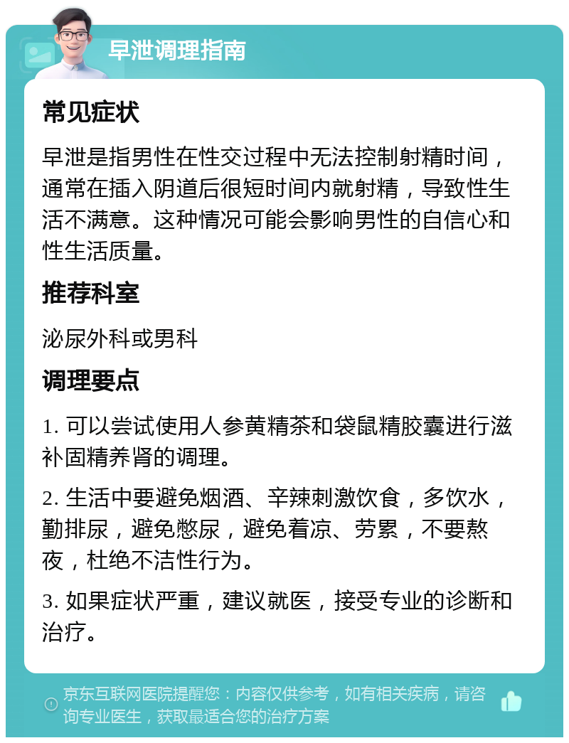 早泄调理指南 常见症状 早泄是指男性在性交过程中无法控制射精时间，通常在插入阴道后很短时间内就射精，导致性生活不满意。这种情况可能会影响男性的自信心和性生活质量。 推荐科室 泌尿外科或男科 调理要点 1. 可以尝试使用人参黄精茶和袋鼠精胶囊进行滋补固精养肾的调理。 2. 生活中要避免烟酒、辛辣刺激饮食，多饮水，勤排尿，避免憋尿，避免着凉、劳累，不要熬夜，杜绝不洁性行为。 3. 如果症状严重，建议就医，接受专业的诊断和治疗。