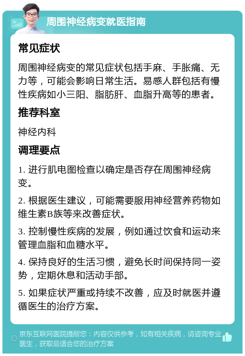 周围神经病变就医指南 常见症状 周围神经病变的常见症状包括手麻、手胀痛、无力等，可能会影响日常生活。易感人群包括有慢性疾病如小三阳、脂肪肝、血脂升高等的患者。 推荐科室 神经内科 调理要点 1. 进行肌电图检查以确定是否存在周围神经病变。 2. 根据医生建议，可能需要服用神经营养药物如维生素B族等来改善症状。 3. 控制慢性疾病的发展，例如通过饮食和运动来管理血脂和血糖水平。 4. 保持良好的生活习惯，避免长时间保持同一姿势，定期休息和活动手部。 5. 如果症状严重或持续不改善，应及时就医并遵循医生的治疗方案。