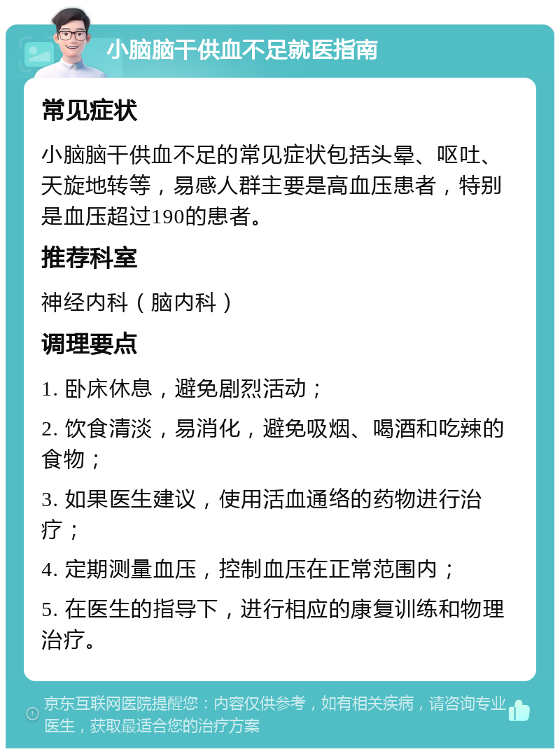 小脑脑干供血不足就医指南 常见症状 小脑脑干供血不足的常见症状包括头晕、呕吐、天旋地转等，易感人群主要是高血压患者，特别是血压超过190的患者。 推荐科室 神经内科（脑内科） 调理要点 1. 卧床休息，避免剧烈活动； 2. 饮食清淡，易消化，避免吸烟、喝酒和吃辣的食物； 3. 如果医生建议，使用活血通络的药物进行治疗； 4. 定期测量血压，控制血压在正常范围内； 5. 在医生的指导下，进行相应的康复训练和物理治疗。