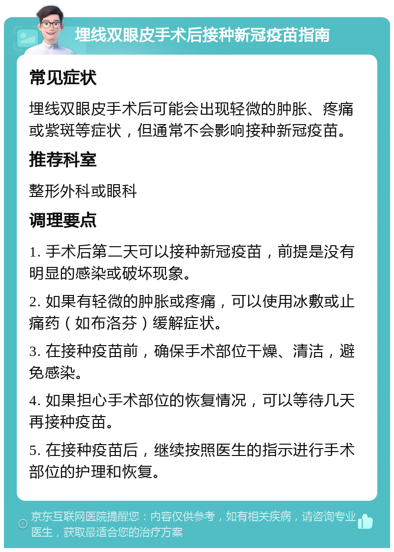 埋线双眼皮手术后接种新冠疫苗指南 常见症状 埋线双眼皮手术后可能会出现轻微的肿胀、疼痛或紫斑等症状，但通常不会影响接种新冠疫苗。 推荐科室 整形外科或眼科 调理要点 1. 手术后第二天可以接种新冠疫苗，前提是没有明显的感染或破坏现象。 2. 如果有轻微的肿胀或疼痛，可以使用冰敷或止痛药（如布洛芬）缓解症状。 3. 在接种疫苗前，确保手术部位干燥、清洁，避免感染。 4. 如果担心手术部位的恢复情况，可以等待几天再接种疫苗。 5. 在接种疫苗后，继续按照医生的指示进行手术部位的护理和恢复。