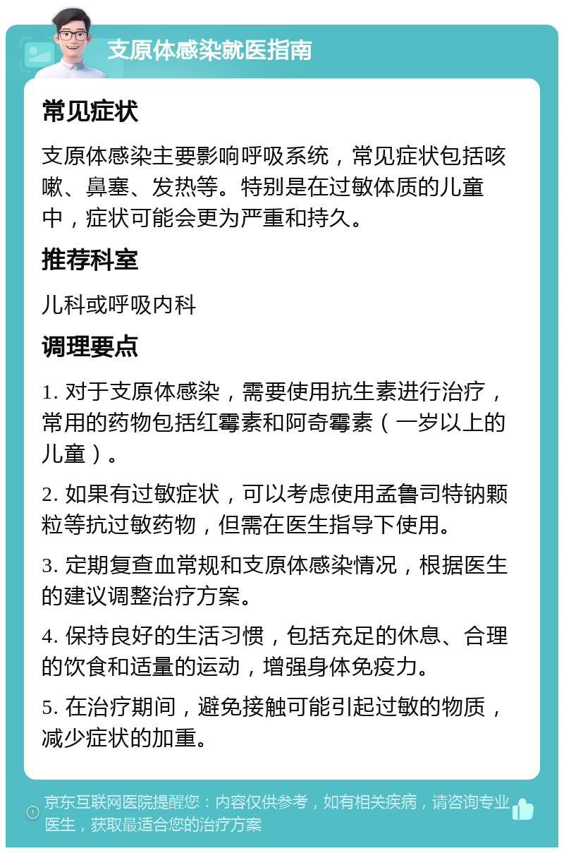 支原体感染就医指南 常见症状 支原体感染主要影响呼吸系统，常见症状包括咳嗽、鼻塞、发热等。特别是在过敏体质的儿童中，症状可能会更为严重和持久。 推荐科室 儿科或呼吸内科 调理要点 1. 对于支原体感染，需要使用抗生素进行治疗，常用的药物包括红霉素和阿奇霉素（一岁以上的儿童）。 2. 如果有过敏症状，可以考虑使用孟鲁司特钠颗粒等抗过敏药物，但需在医生指导下使用。 3. 定期复查血常规和支原体感染情况，根据医生的建议调整治疗方案。 4. 保持良好的生活习惯，包括充足的休息、合理的饮食和适量的运动，增强身体免疫力。 5. 在治疗期间，避免接触可能引起过敏的物质，减少症状的加重。