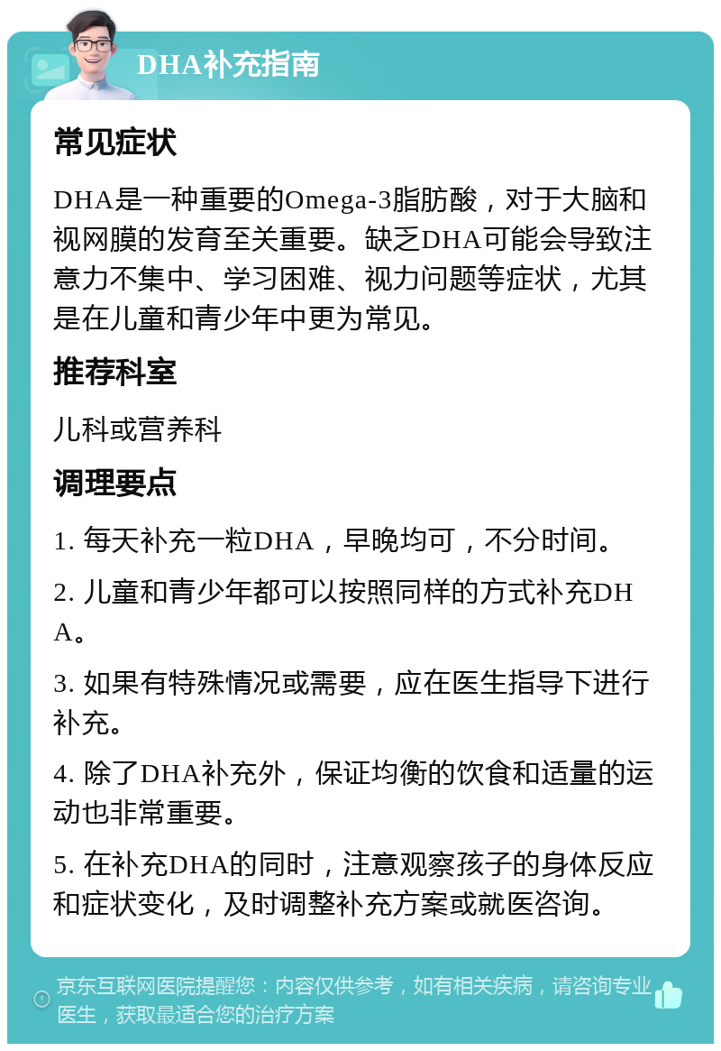 DHA补充指南 常见症状 DHA是一种重要的Omega-3脂肪酸，对于大脑和视网膜的发育至关重要。缺乏DHA可能会导致注意力不集中、学习困难、视力问题等症状，尤其是在儿童和青少年中更为常见。 推荐科室 儿科或营养科 调理要点 1. 每天补充一粒DHA，早晚均可，不分时间。 2. 儿童和青少年都可以按照同样的方式补充DHA。 3. 如果有特殊情况或需要，应在医生指导下进行补充。 4. 除了DHA补充外，保证均衡的饮食和适量的运动也非常重要。 5. 在补充DHA的同时，注意观察孩子的身体反应和症状变化，及时调整补充方案或就医咨询。