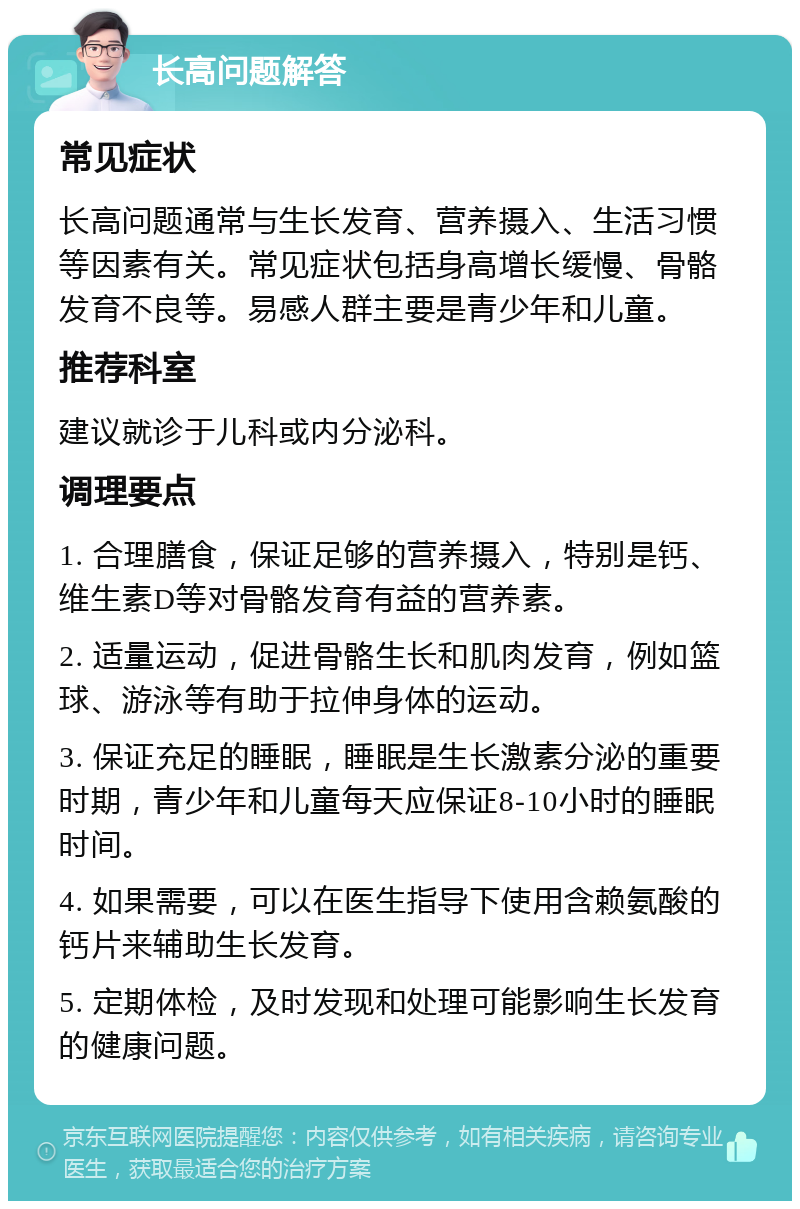 长高问题解答 常见症状 长高问题通常与生长发育、营养摄入、生活习惯等因素有关。常见症状包括身高增长缓慢、骨骼发育不良等。易感人群主要是青少年和儿童。 推荐科室 建议就诊于儿科或内分泌科。 调理要点 1. 合理膳食，保证足够的营养摄入，特别是钙、维生素D等对骨骼发育有益的营养素。 2. 适量运动，促进骨骼生长和肌肉发育，例如篮球、游泳等有助于拉伸身体的运动。 3. 保证充足的睡眠，睡眠是生长激素分泌的重要时期，青少年和儿童每天应保证8-10小时的睡眠时间。 4. 如果需要，可以在医生指导下使用含赖氨酸的钙片来辅助生长发育。 5. 定期体检，及时发现和处理可能影响生长发育的健康问题。