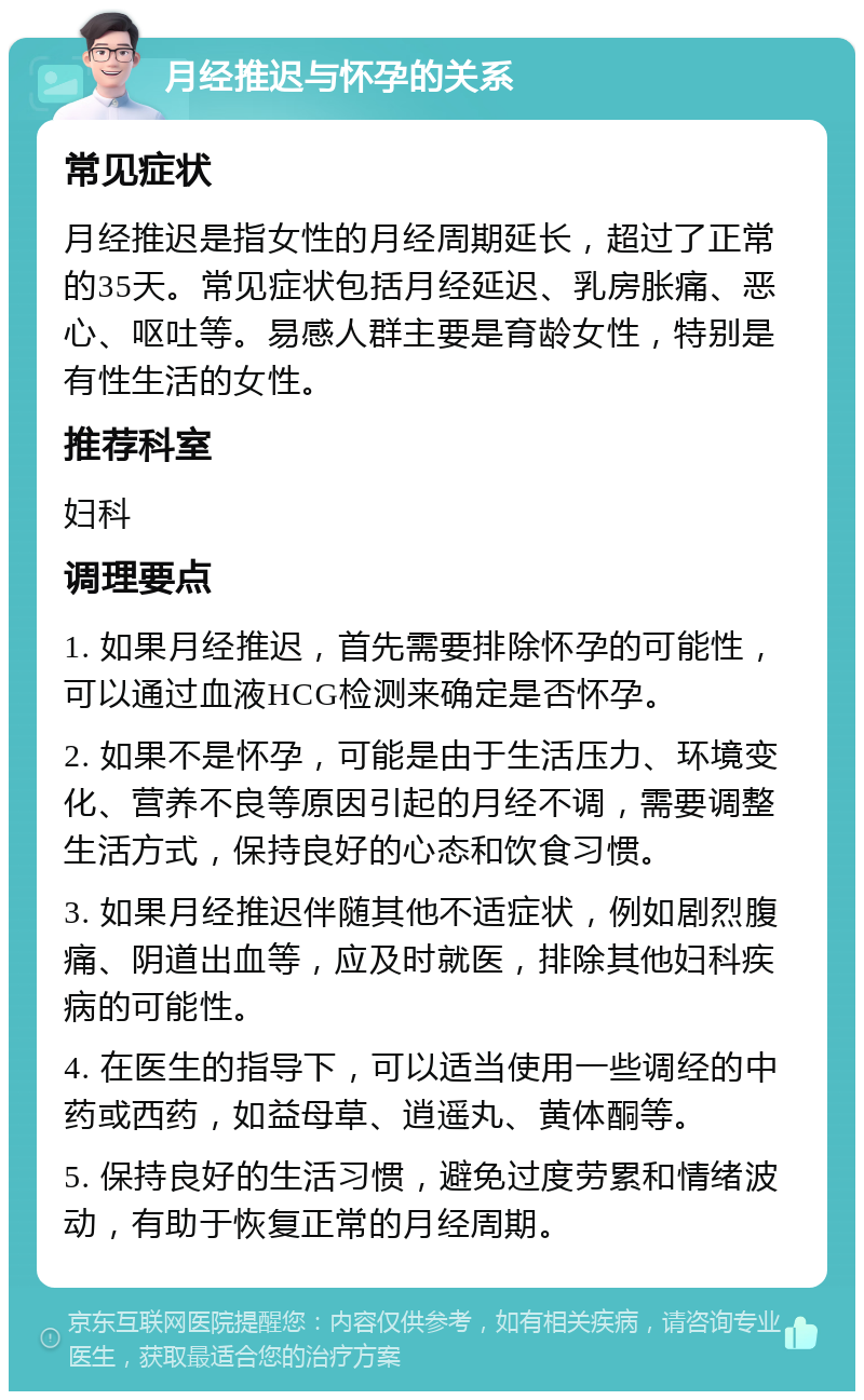 月经推迟与怀孕的关系 常见症状 月经推迟是指女性的月经周期延长，超过了正常的35天。常见症状包括月经延迟、乳房胀痛、恶心、呕吐等。易感人群主要是育龄女性，特别是有性生活的女性。 推荐科室 妇科 调理要点 1. 如果月经推迟，首先需要排除怀孕的可能性，可以通过血液HCG检测来确定是否怀孕。 2. 如果不是怀孕，可能是由于生活压力、环境变化、营养不良等原因引起的月经不调，需要调整生活方式，保持良好的心态和饮食习惯。 3. 如果月经推迟伴随其他不适症状，例如剧烈腹痛、阴道出血等，应及时就医，排除其他妇科疾病的可能性。 4. 在医生的指导下，可以适当使用一些调经的中药或西药，如益母草、逍遥丸、黄体酮等。 5. 保持良好的生活习惯，避免过度劳累和情绪波动，有助于恢复正常的月经周期。