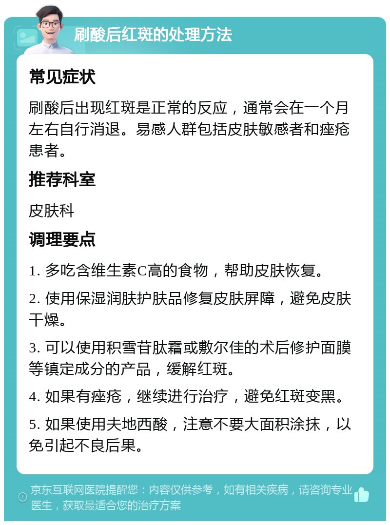 刷酸后红斑的处理方法 常见症状 刷酸后出现红斑是正常的反应，通常会在一个月左右自行消退。易感人群包括皮肤敏感者和痤疮患者。 推荐科室 皮肤科 调理要点 1. 多吃含维生素C高的食物，帮助皮肤恢复。 2. 使用保湿润肤护肤品修复皮肤屏障，避免皮肤干燥。 3. 可以使用积雪苷肽霜或敷尔佳的术后修护面膜等镇定成分的产品，缓解红斑。 4. 如果有痤疮，继续进行治疗，避免红斑变黑。 5. 如果使用夫地西酸，注意不要大面积涂抹，以免引起不良后果。