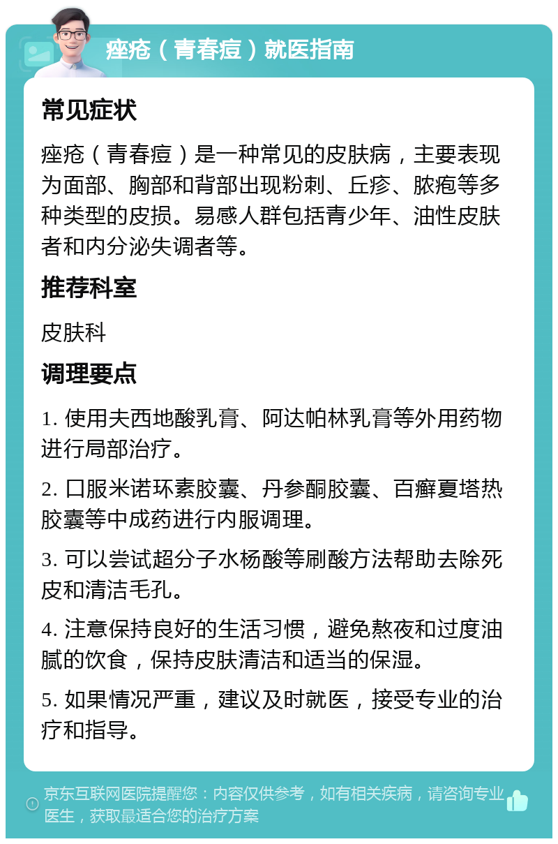 痤疮（青春痘）就医指南 常见症状 痤疮（青春痘）是一种常见的皮肤病，主要表现为面部、胸部和背部出现粉刺、丘疹、脓疱等多种类型的皮损。易感人群包括青少年、油性皮肤者和内分泌失调者等。 推荐科室 皮肤科 调理要点 1. 使用夫西地酸乳膏、阿达帕林乳膏等外用药物进行局部治疗。 2. 口服米诺环素胶囊、丹参酮胶囊、百癣夏塔热胶囊等中成药进行内服调理。 3. 可以尝试超分子水杨酸等刷酸方法帮助去除死皮和清洁毛孔。 4. 注意保持良好的生活习惯，避免熬夜和过度油腻的饮食，保持皮肤清洁和适当的保湿。 5. 如果情况严重，建议及时就医，接受专业的治疗和指导。