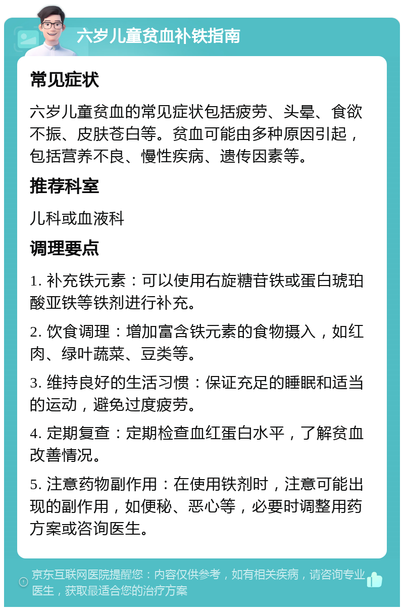 六岁儿童贫血补铁指南 常见症状 六岁儿童贫血的常见症状包括疲劳、头晕、食欲不振、皮肤苍白等。贫血可能由多种原因引起，包括营养不良、慢性疾病、遗传因素等。 推荐科室 儿科或血液科 调理要点 1. 补充铁元素：可以使用右旋糖苷铁或蛋白琥珀酸亚铁等铁剂进行补充。 2. 饮食调理：增加富含铁元素的食物摄入，如红肉、绿叶蔬菜、豆类等。 3. 维持良好的生活习惯：保证充足的睡眠和适当的运动，避免过度疲劳。 4. 定期复查：定期检查血红蛋白水平，了解贫血改善情况。 5. 注意药物副作用：在使用铁剂时，注意可能出现的副作用，如便秘、恶心等，必要时调整用药方案或咨询医生。