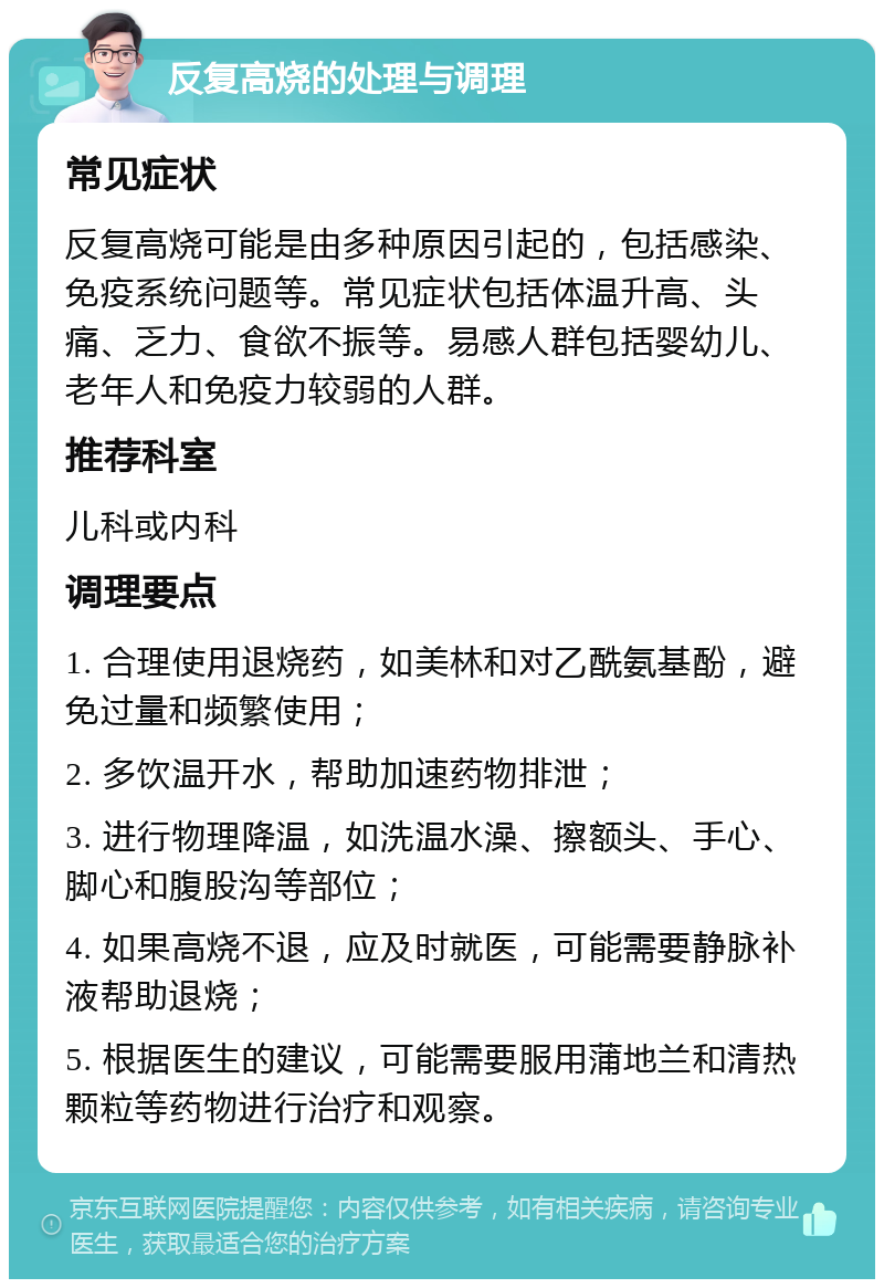 反复高烧的处理与调理 常见症状 反复高烧可能是由多种原因引起的，包括感染、免疫系统问题等。常见症状包括体温升高、头痛、乏力、食欲不振等。易感人群包括婴幼儿、老年人和免疫力较弱的人群。 推荐科室 儿科或内科 调理要点 1. 合理使用退烧药，如美林和对乙酰氨基酚，避免过量和频繁使用； 2. 多饮温开水，帮助加速药物排泄； 3. 进行物理降温，如洗温水澡、擦额头、手心、脚心和腹股沟等部位； 4. 如果高烧不退，应及时就医，可能需要静脉补液帮助退烧； 5. 根据医生的建议，可能需要服用蒲地兰和清热颗粒等药物进行治疗和观察。