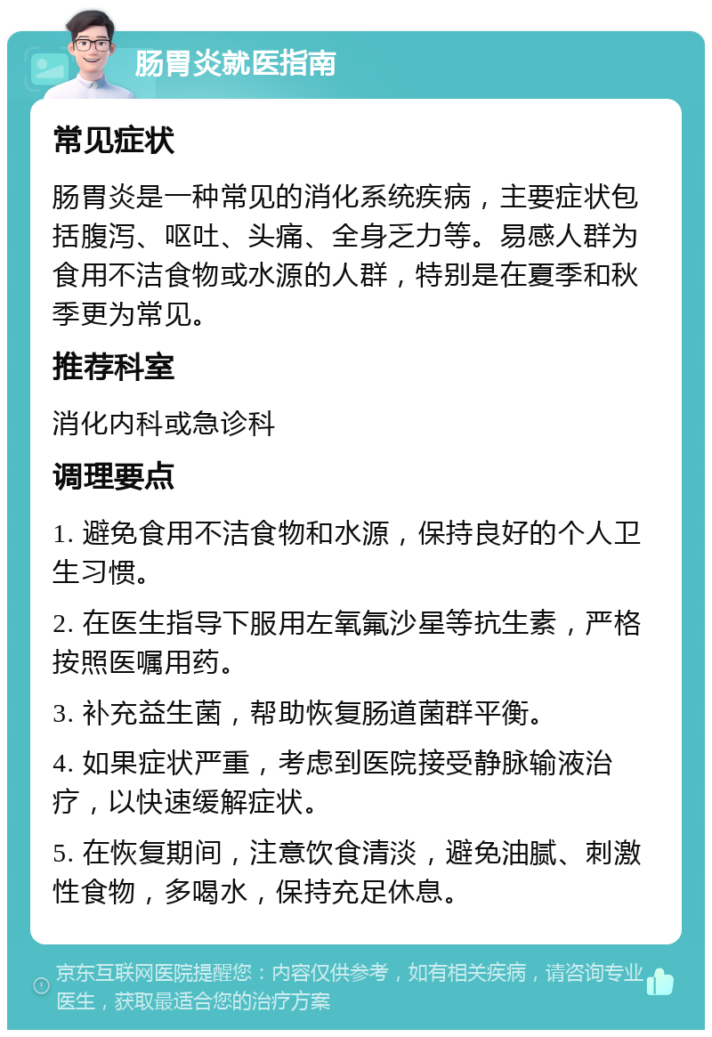 肠胃炎就医指南 常见症状 肠胃炎是一种常见的消化系统疾病，主要症状包括腹泻、呕吐、头痛、全身乏力等。易感人群为食用不洁食物或水源的人群，特别是在夏季和秋季更为常见。 推荐科室 消化内科或急诊科 调理要点 1. 避免食用不洁食物和水源，保持良好的个人卫生习惯。 2. 在医生指导下服用左氧氟沙星等抗生素，严格按照医嘱用药。 3. 补充益生菌，帮助恢复肠道菌群平衡。 4. 如果症状严重，考虑到医院接受静脉输液治疗，以快速缓解症状。 5. 在恢复期间，注意饮食清淡，避免油腻、刺激性食物，多喝水，保持充足休息。