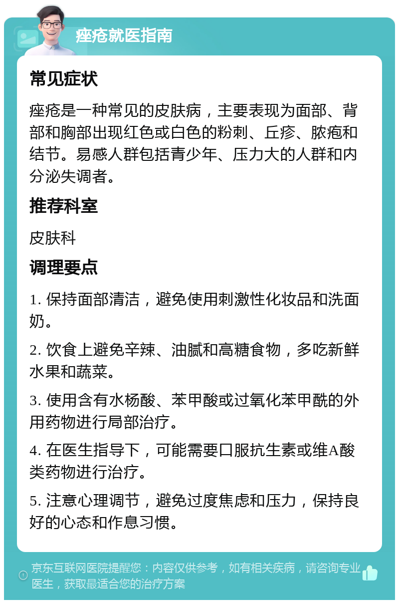 痤疮就医指南 常见症状 痤疮是一种常见的皮肤病，主要表现为面部、背部和胸部出现红色或白色的粉刺、丘疹、脓疱和结节。易感人群包括青少年、压力大的人群和内分泌失调者。 推荐科室 皮肤科 调理要点 1. 保持面部清洁，避免使用刺激性化妆品和洗面奶。 2. 饮食上避免辛辣、油腻和高糖食物，多吃新鲜水果和蔬菜。 3. 使用含有水杨酸、苯甲酸或过氧化苯甲酰的外用药物进行局部治疗。 4. 在医生指导下，可能需要口服抗生素或维A酸类药物进行治疗。 5. 注意心理调节，避免过度焦虑和压力，保持良好的心态和作息习惯。