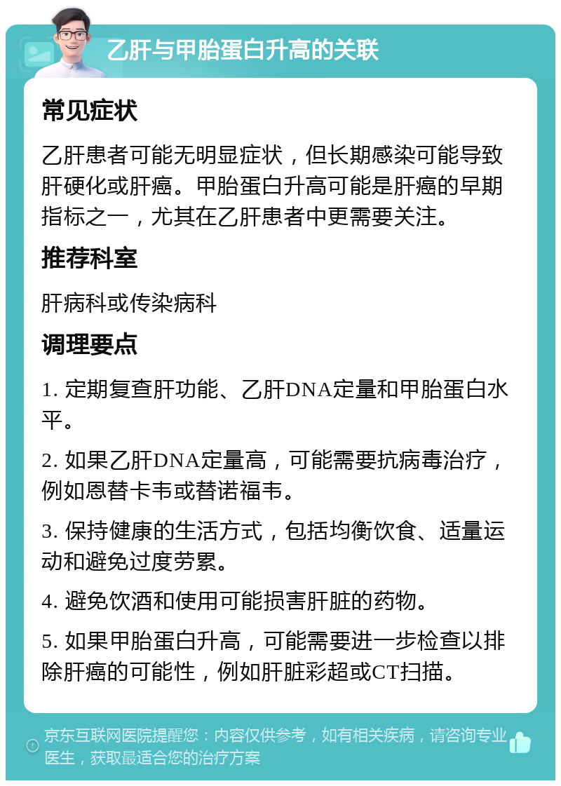 乙肝与甲胎蛋白升高的关联 常见症状 乙肝患者可能无明显症状，但长期感染可能导致肝硬化或肝癌。甲胎蛋白升高可能是肝癌的早期指标之一，尤其在乙肝患者中更需要关注。 推荐科室 肝病科或传染病科 调理要点 1. 定期复查肝功能、乙肝DNA定量和甲胎蛋白水平。 2. 如果乙肝DNA定量高，可能需要抗病毒治疗，例如恩替卡韦或替诺福韦。 3. 保持健康的生活方式，包括均衡饮食、适量运动和避免过度劳累。 4. 避免饮酒和使用可能损害肝脏的药物。 5. 如果甲胎蛋白升高，可能需要进一步检查以排除肝癌的可能性，例如肝脏彩超或CT扫描。