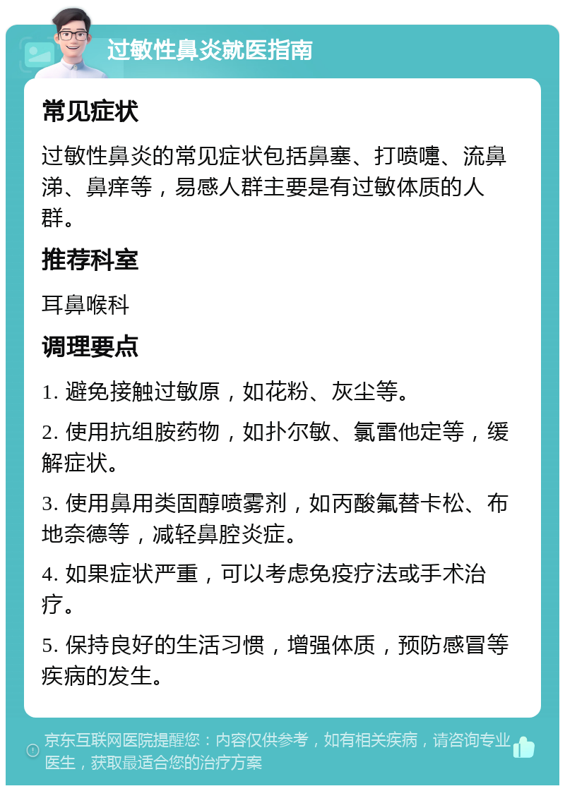 过敏性鼻炎就医指南 常见症状 过敏性鼻炎的常见症状包括鼻塞、打喷嚏、流鼻涕、鼻痒等，易感人群主要是有过敏体质的人群。 推荐科室 耳鼻喉科 调理要点 1. 避免接触过敏原，如花粉、灰尘等。 2. 使用抗组胺药物，如扑尔敏、氯雷他定等，缓解症状。 3. 使用鼻用类固醇喷雾剂，如丙酸氟替卡松、布地奈德等，减轻鼻腔炎症。 4. 如果症状严重，可以考虑免疫疗法或手术治疗。 5. 保持良好的生活习惯，增强体质，预防感冒等疾病的发生。