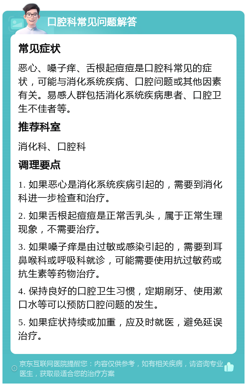 口腔科常见问题解答 常见症状 恶心、嗓子痒、舌根起痘痘是口腔科常见的症状，可能与消化系统疾病、口腔问题或其他因素有关。易感人群包括消化系统疾病患者、口腔卫生不佳者等。 推荐科室 消化科、口腔科 调理要点 1. 如果恶心是消化系统疾病引起的，需要到消化科进一步检查和治疗。 2. 如果舌根起痘痘是正常舌乳头，属于正常生理现象，不需要治疗。 3. 如果嗓子痒是由过敏或感染引起的，需要到耳鼻喉科或呼吸科就诊，可能需要使用抗过敏药或抗生素等药物治疗。 4. 保持良好的口腔卫生习惯，定期刷牙、使用漱口水等可以预防口腔问题的发生。 5. 如果症状持续或加重，应及时就医，避免延误治疗。