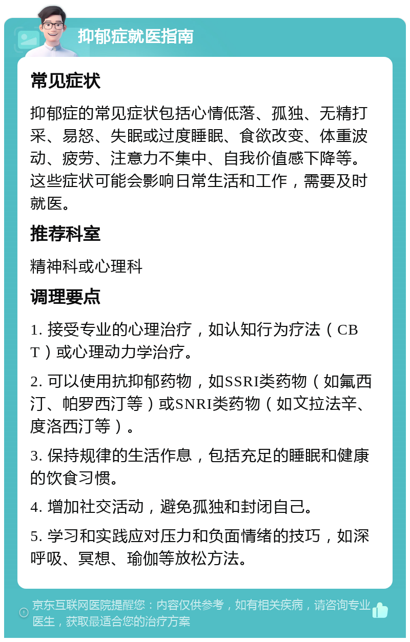 抑郁症就医指南 常见症状 抑郁症的常见症状包括心情低落、孤独、无精打采、易怒、失眠或过度睡眠、食欲改变、体重波动、疲劳、注意力不集中、自我价值感下降等。这些症状可能会影响日常生活和工作，需要及时就医。 推荐科室 精神科或心理科 调理要点 1. 接受专业的心理治疗，如认知行为疗法（CBT）或心理动力学治疗。 2. 可以使用抗抑郁药物，如SSRI类药物（如氟西汀、帕罗西汀等）或SNRI类药物（如文拉法辛、度洛西汀等）。 3. 保持规律的生活作息，包括充足的睡眠和健康的饮食习惯。 4. 增加社交活动，避免孤独和封闭自己。 5. 学习和实践应对压力和负面情绪的技巧，如深呼吸、冥想、瑜伽等放松方法。