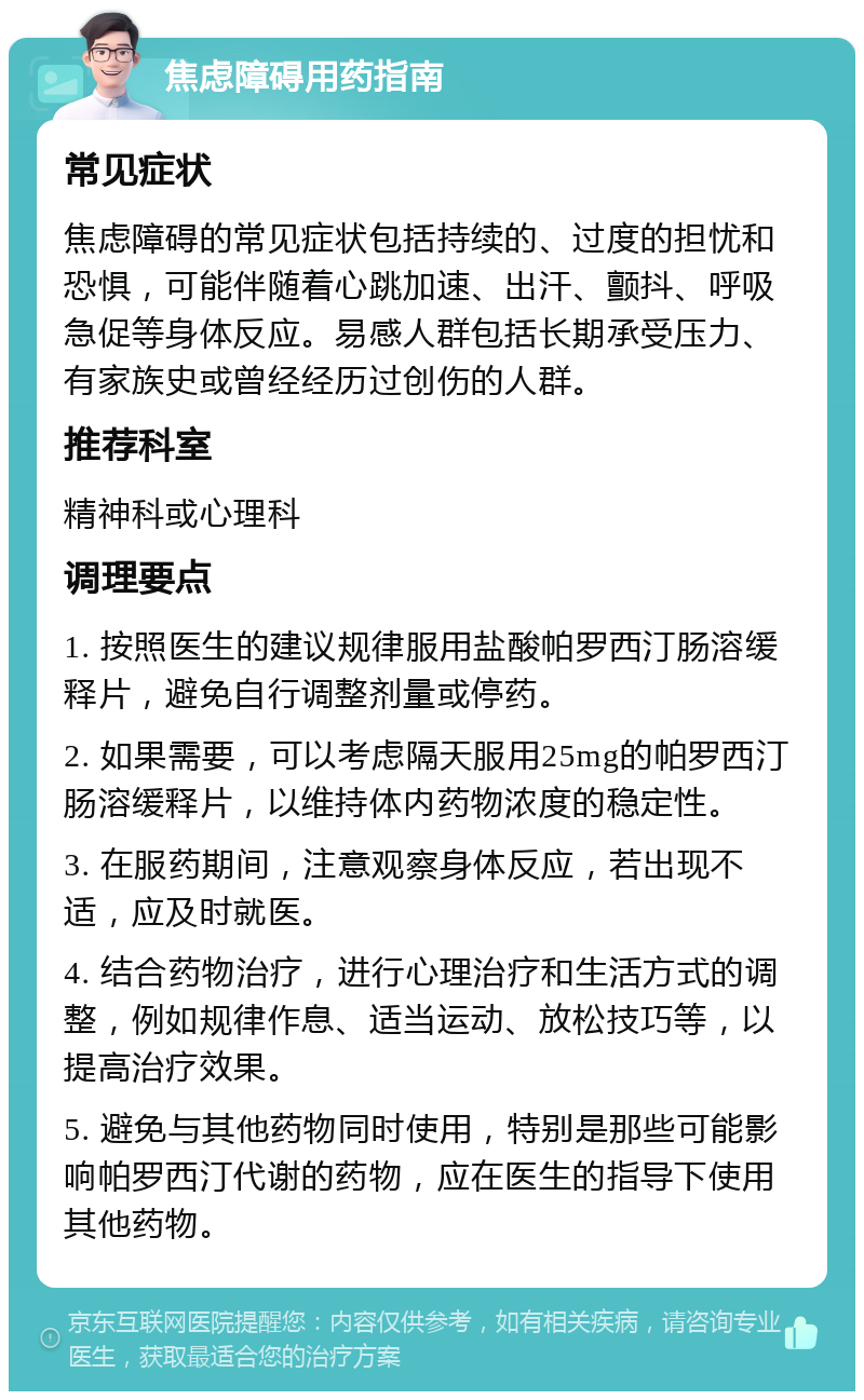 焦虑障碍用药指南 常见症状 焦虑障碍的常见症状包括持续的、过度的担忧和恐惧，可能伴随着心跳加速、出汗、颤抖、呼吸急促等身体反应。易感人群包括长期承受压力、有家族史或曾经经历过创伤的人群。 推荐科室 精神科或心理科 调理要点 1. 按照医生的建议规律服用盐酸帕罗西汀肠溶缓释片，避免自行调整剂量或停药。 2. 如果需要，可以考虑隔天服用25mg的帕罗西汀肠溶缓释片，以维持体内药物浓度的稳定性。 3. 在服药期间，注意观察身体反应，若出现不适，应及时就医。 4. 结合药物治疗，进行心理治疗和生活方式的调整，例如规律作息、适当运动、放松技巧等，以提高治疗效果。 5. 避免与其他药物同时使用，特别是那些可能影响帕罗西汀代谢的药物，应在医生的指导下使用其他药物。