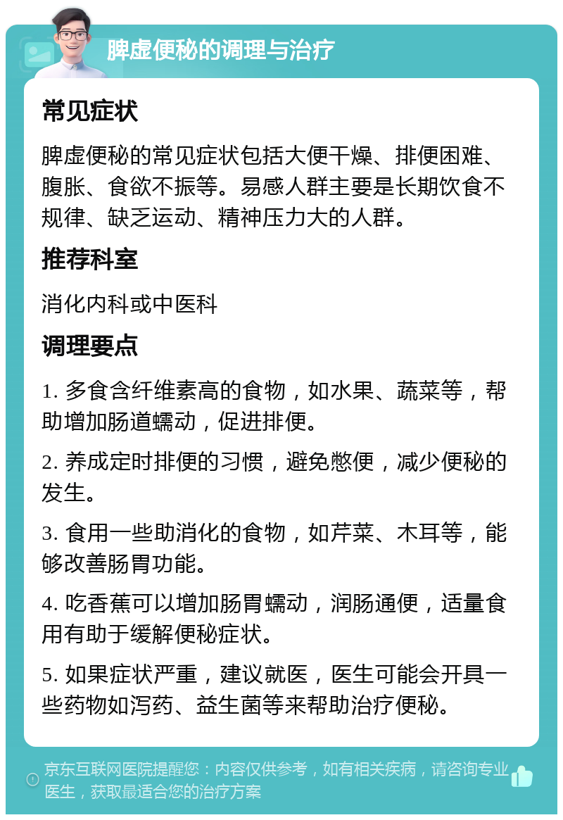 脾虚便秘的调理与治疗 常见症状 脾虚便秘的常见症状包括大便干燥、排便困难、腹胀、食欲不振等。易感人群主要是长期饮食不规律、缺乏运动、精神压力大的人群。 推荐科室 消化内科或中医科 调理要点 1. 多食含纤维素高的食物，如水果、蔬菜等，帮助增加肠道蠕动，促进排便。 2. 养成定时排便的习惯，避免憋便，减少便秘的发生。 3. 食用一些助消化的食物，如芹菜、木耳等，能够改善肠胃功能。 4. 吃香蕉可以增加肠胃蠕动，润肠通便，适量食用有助于缓解便秘症状。 5. 如果症状严重，建议就医，医生可能会开具一些药物如泻药、益生菌等来帮助治疗便秘。