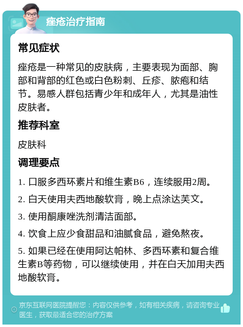 痤疮治疗指南 常见症状 痤疮是一种常见的皮肤病，主要表现为面部、胸部和背部的红色或白色粉刺、丘疹、脓疱和结节。易感人群包括青少年和成年人，尤其是油性皮肤者。 推荐科室 皮肤科 调理要点 1. 口服多西环素片和维生素B6，连续服用2周。 2. 白天使用夫西地酸软膏，晚上点涂达芙文。 3. 使用酮康唑洗剂清洁面部。 4. 饮食上应少食甜品和油腻食品，避免熬夜。 5. 如果已经在使用阿达帕林、多西环素和复合维生素B等药物，可以继续使用，并在白天加用夫西地酸软膏。