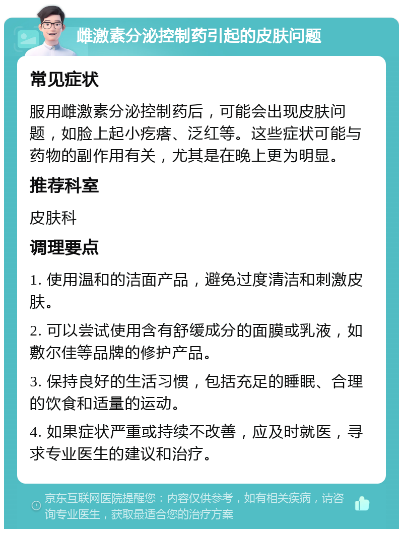 雌激素分泌控制药引起的皮肤问题 常见症状 服用雌激素分泌控制药后，可能会出现皮肤问题，如脸上起小疙瘩、泛红等。这些症状可能与药物的副作用有关，尤其是在晚上更为明显。 推荐科室 皮肤科 调理要点 1. 使用温和的洁面产品，避免过度清洁和刺激皮肤。 2. 可以尝试使用含有舒缓成分的面膜或乳液，如敷尔佳等品牌的修护产品。 3. 保持良好的生活习惯，包括充足的睡眠、合理的饮食和适量的运动。 4. 如果症状严重或持续不改善，应及时就医，寻求专业医生的建议和治疗。