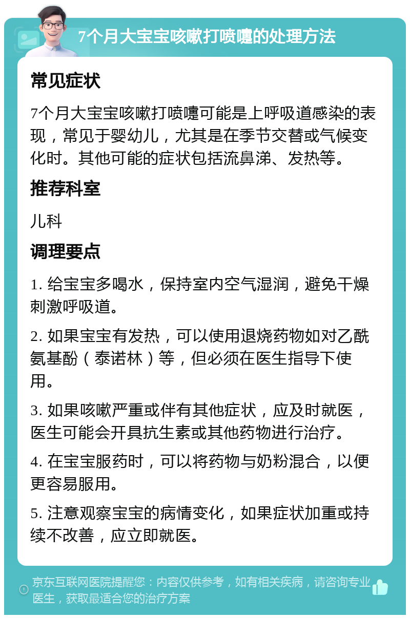 7个月大宝宝咳嗽打喷嚏的处理方法 常见症状 7个月大宝宝咳嗽打喷嚏可能是上呼吸道感染的表现，常见于婴幼儿，尤其是在季节交替或气候变化时。其他可能的症状包括流鼻涕、发热等。 推荐科室 儿科 调理要点 1. 给宝宝多喝水，保持室内空气湿润，避免干燥刺激呼吸道。 2. 如果宝宝有发热，可以使用退烧药物如对乙酰氨基酚（泰诺林）等，但必须在医生指导下使用。 3. 如果咳嗽严重或伴有其他症状，应及时就医，医生可能会开具抗生素或其他药物进行治疗。 4. 在宝宝服药时，可以将药物与奶粉混合，以便更容易服用。 5. 注意观察宝宝的病情变化，如果症状加重或持续不改善，应立即就医。