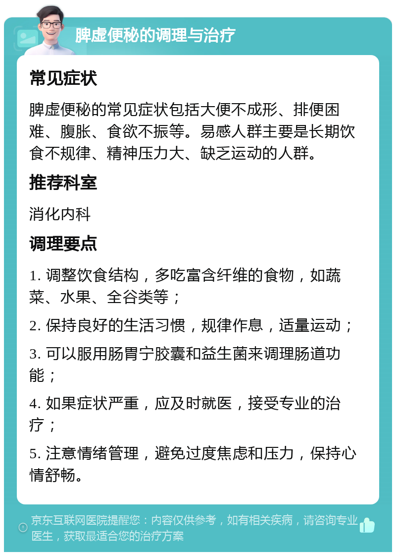 脾虚便秘的调理与治疗 常见症状 脾虚便秘的常见症状包括大便不成形、排便困难、腹胀、食欲不振等。易感人群主要是长期饮食不规律、精神压力大、缺乏运动的人群。 推荐科室 消化内科 调理要点 1. 调整饮食结构，多吃富含纤维的食物，如蔬菜、水果、全谷类等； 2. 保持良好的生活习惯，规律作息，适量运动； 3. 可以服用肠胃宁胶囊和益生菌来调理肠道功能； 4. 如果症状严重，应及时就医，接受专业的治疗； 5. 注意情绪管理，避免过度焦虑和压力，保持心情舒畅。