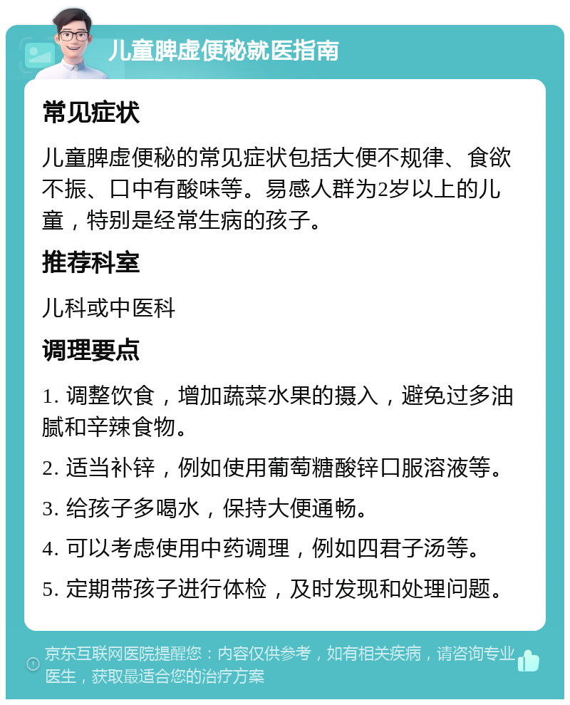 儿童脾虚便秘就医指南 常见症状 儿童脾虚便秘的常见症状包括大便不规律、食欲不振、口中有酸味等。易感人群为2岁以上的儿童，特别是经常生病的孩子。 推荐科室 儿科或中医科 调理要点 1. 调整饮食，增加蔬菜水果的摄入，避免过多油腻和辛辣食物。 2. 适当补锌，例如使用葡萄糖酸锌口服溶液等。 3. 给孩子多喝水，保持大便通畅。 4. 可以考虑使用中药调理，例如四君子汤等。 5. 定期带孩子进行体检，及时发现和处理问题。