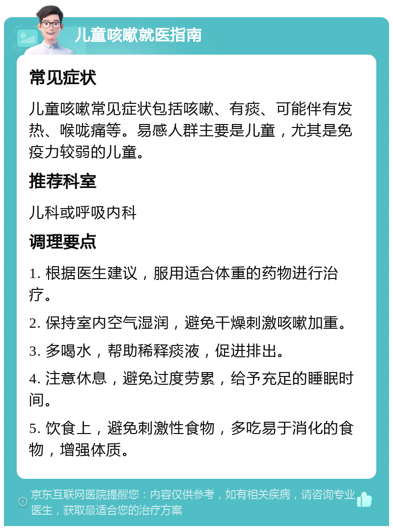 儿童咳嗽就医指南 常见症状 儿童咳嗽常见症状包括咳嗽、有痰、可能伴有发热、喉咙痛等。易感人群主要是儿童，尤其是免疫力较弱的儿童。 推荐科室 儿科或呼吸内科 调理要点 1. 根据医生建议，服用适合体重的药物进行治疗。 2. 保持室内空气湿润，避免干燥刺激咳嗽加重。 3. 多喝水，帮助稀释痰液，促进排出。 4. 注意休息，避免过度劳累，给予充足的睡眠时间。 5. 饮食上，避免刺激性食物，多吃易于消化的食物，增强体质。