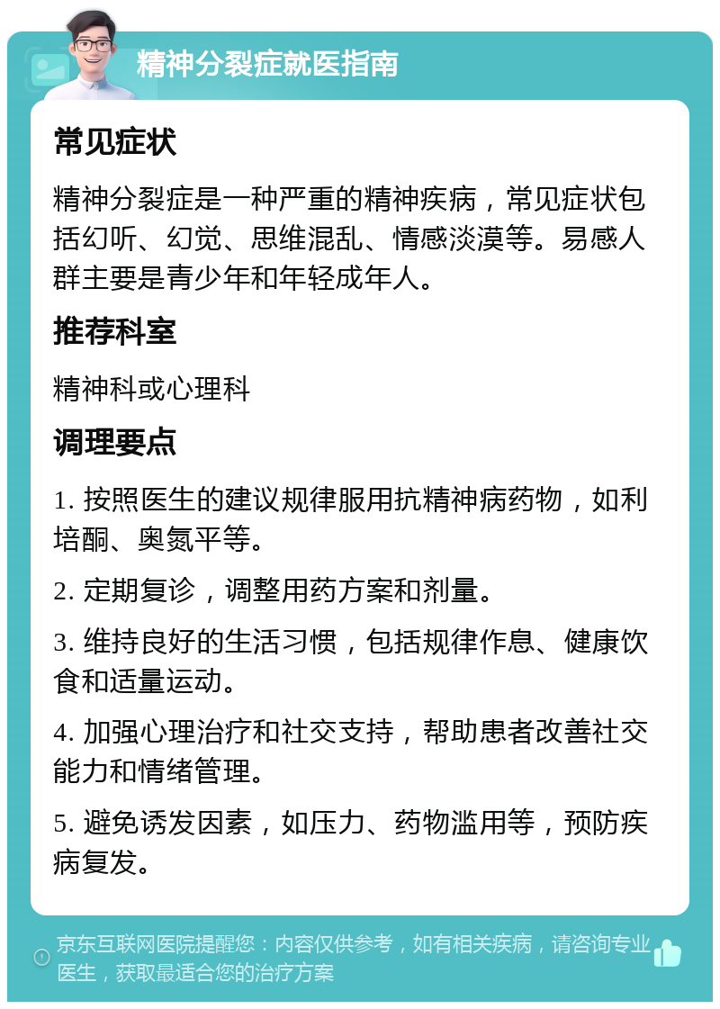 精神分裂症就医指南 常见症状 精神分裂症是一种严重的精神疾病，常见症状包括幻听、幻觉、思维混乱、情感淡漠等。易感人群主要是青少年和年轻成年人。 推荐科室 精神科或心理科 调理要点 1. 按照医生的建议规律服用抗精神病药物，如利培酮、奥氮平等。 2. 定期复诊，调整用药方案和剂量。 3. 维持良好的生活习惯，包括规律作息、健康饮食和适量运动。 4. 加强心理治疗和社交支持，帮助患者改善社交能力和情绪管理。 5. 避免诱发因素，如压力、药物滥用等，预防疾病复发。