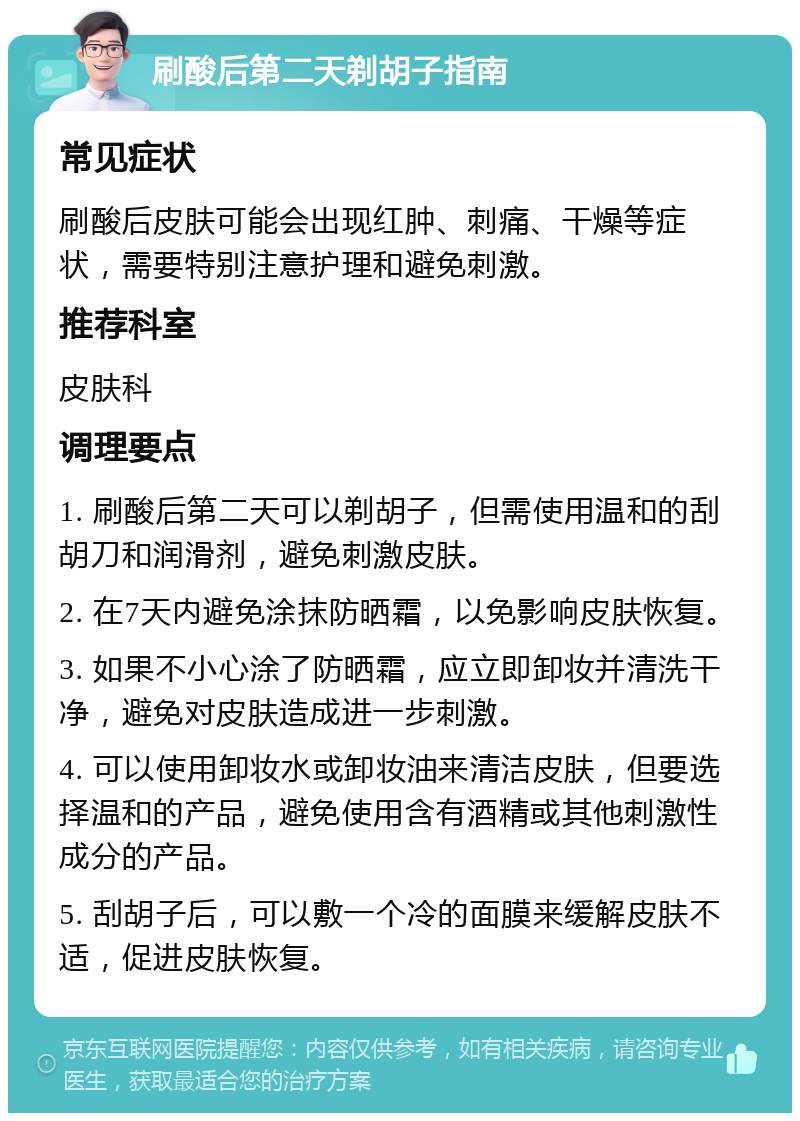 刷酸后第二天剃胡子指南 常见症状 刷酸后皮肤可能会出现红肿、刺痛、干燥等症状，需要特别注意护理和避免刺激。 推荐科室 皮肤科 调理要点 1. 刷酸后第二天可以剃胡子，但需使用温和的刮胡刀和润滑剂，避免刺激皮肤。 2. 在7天内避免涂抹防晒霜，以免影响皮肤恢复。 3. 如果不小心涂了防晒霜，应立即卸妆并清洗干净，避免对皮肤造成进一步刺激。 4. 可以使用卸妆水或卸妆油来清洁皮肤，但要选择温和的产品，避免使用含有酒精或其他刺激性成分的产品。 5. 刮胡子后，可以敷一个冷的面膜来缓解皮肤不适，促进皮肤恢复。